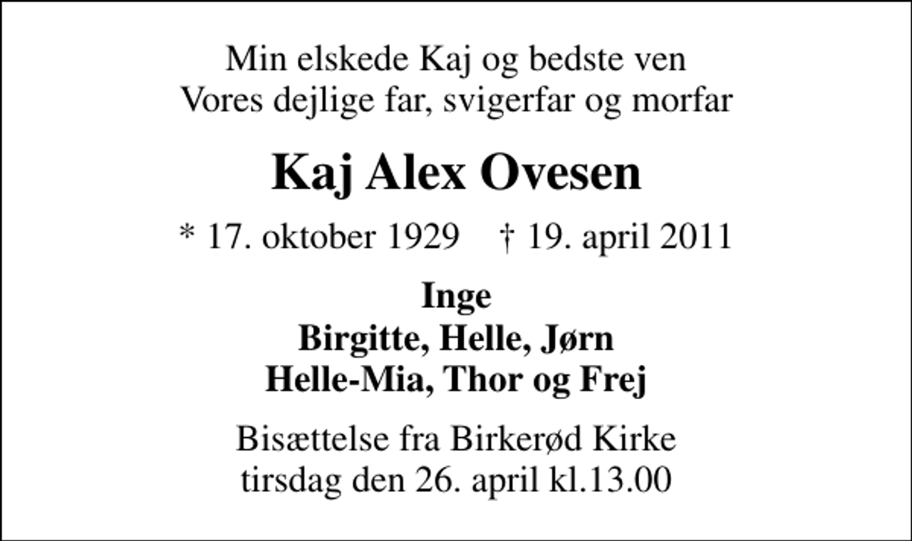 <p>Min elskede Kaj og bedste ven Vores dejlige far, svigerfar og morfar<br />Kaj Alex Ovesen<br />* 17. oktober 1929 ✝ 19. april 2011<br />Inge Birgitte, Helle, Jørn Helle-Mia, Thor og Frej<br />Bisættelse fra Birkerød Kirke tirsdag den 26. april kl.13.00</p>
