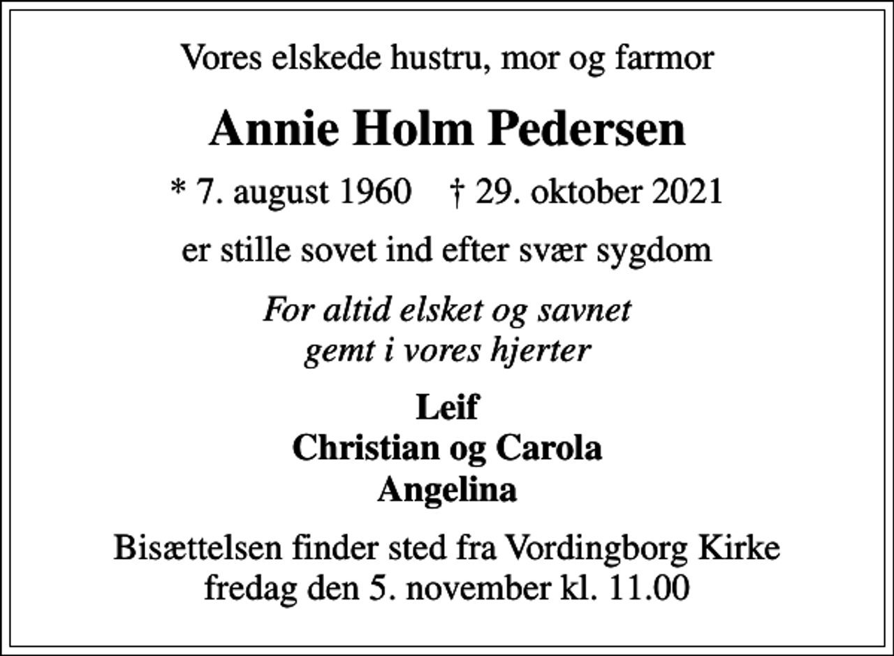 <p>Vores elskede hustru, mor og farmor<br />Annie Holm Pedersen<br />* 7. august 1960 ✝ 29. oktober 2021<br />er stille sovet ind efter svær sygdom<br />For altid elsket og savnet gemt i vores hjerter<br />Leif Christian og Carola Angelina<br />Bisættelsen finder sted fra Vordingborg Kirke fredag den 5. november kl. 11.00</p>