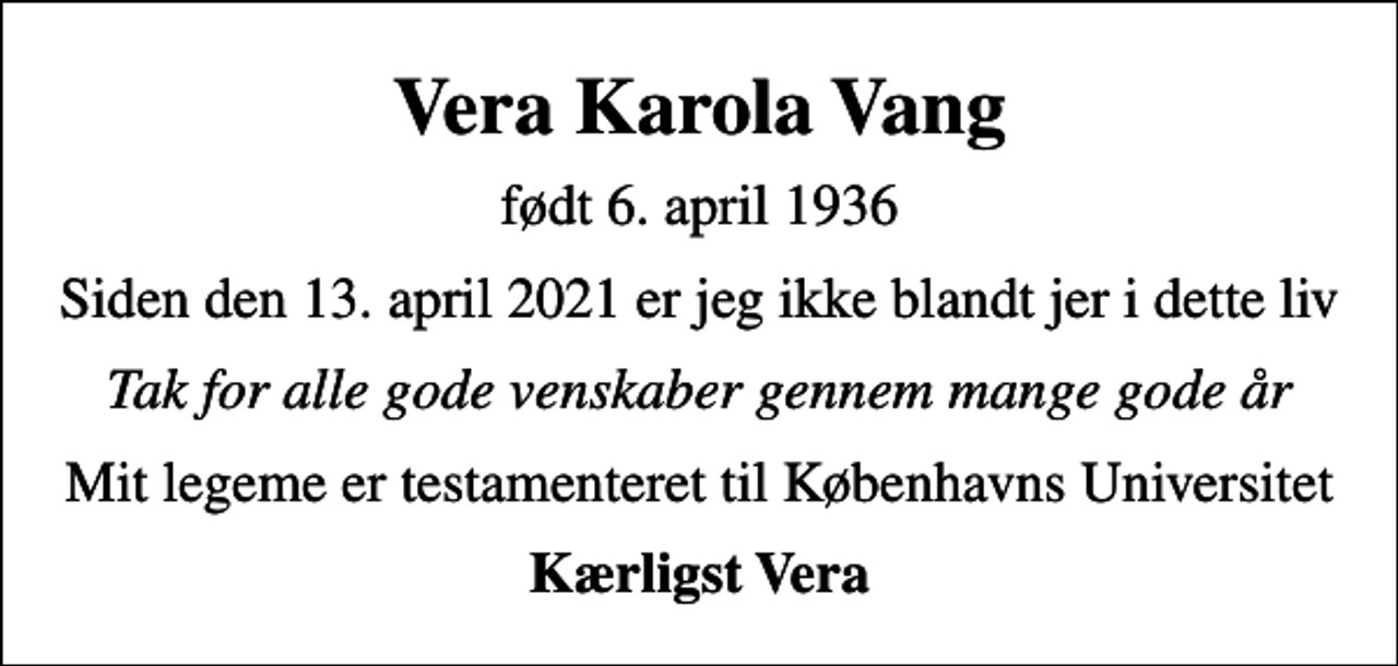 <p>Vera Karola Vang<br />født 6. april 1936<br />Siden den 13. april 2021 er jeg ikke blandt jer i dette liv<br />Tak for alle gode venskaber gennem mange gode år<br />Mit legeme er testamenteret til Københavns Universitet<br />Kærligst Vera</p>