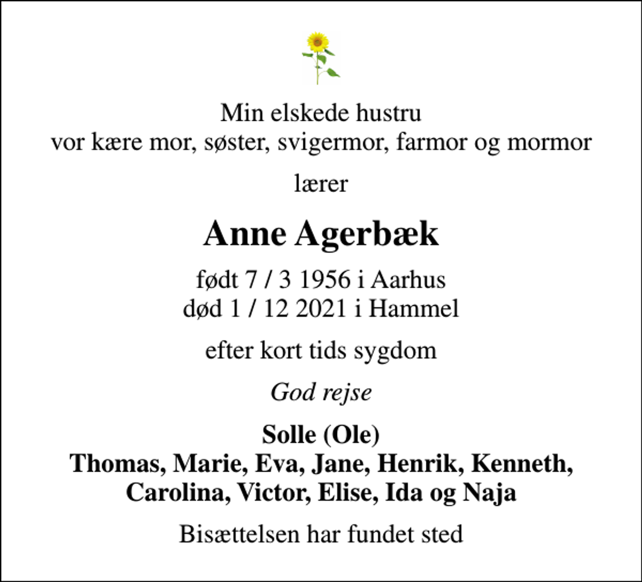 <p>Min elskede hustru vor kære mor, søster, svigermor, farmor og mormor<br />lærer<br />Anne Agerbæk<br />født 7 / 3 1956 i Aarhus<br />død 1 / 12 2021 i Hammel<br />efter kort tids sygdom<br />God rejse<br />Solle (Ole) Thomas, Marie, Eva, Jane, Henrik, Kenneth, Carolina, Victor, Elise, Ida og Naja<br />Bisættelsen har fundet sted</p>