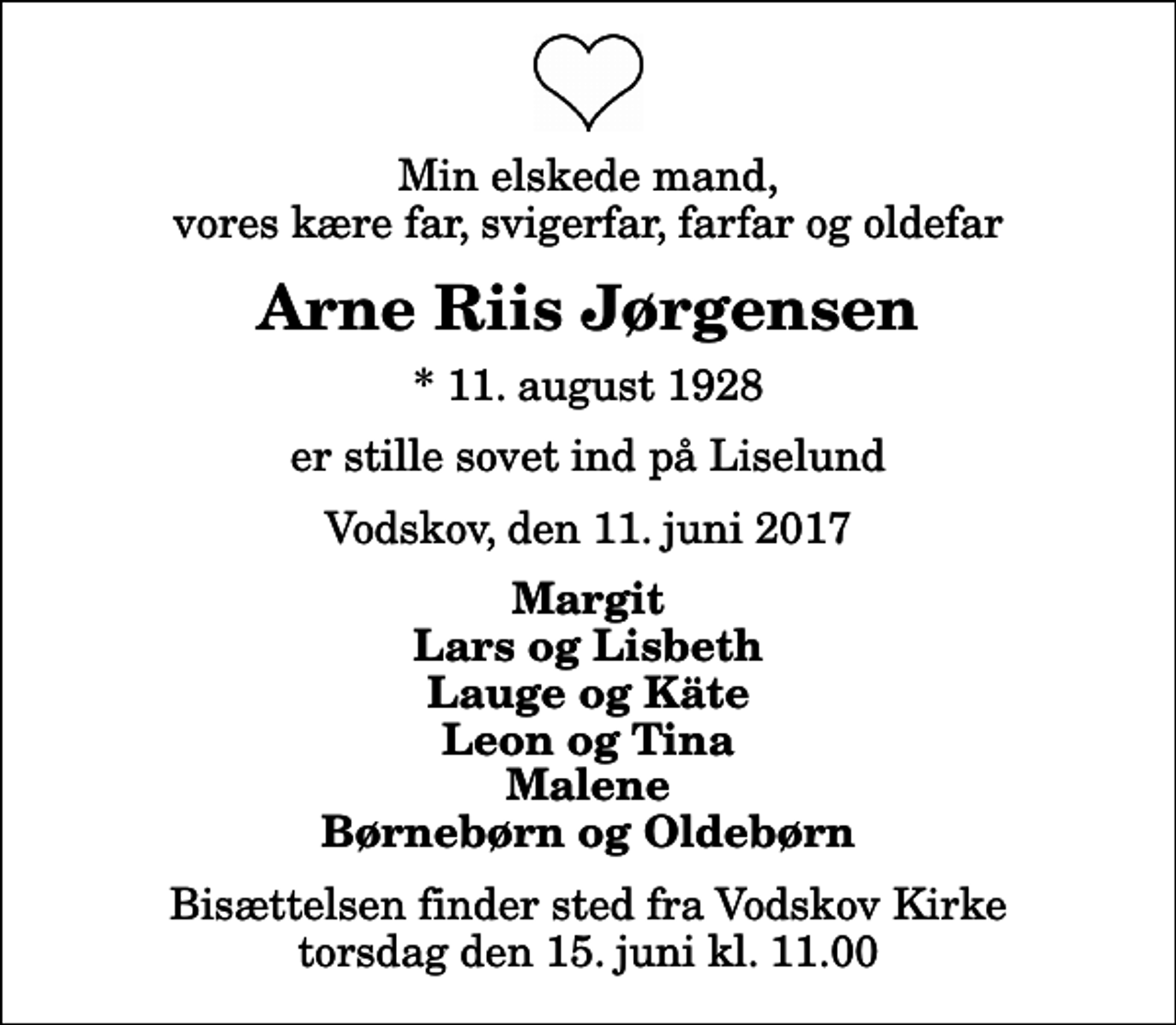 <p>Min elskede mand, vores kære far, svigerfar, farfar og oldefar<br />Arne Riis Jørgensen<br />* 11. august 1928<br />er stille sovet ind på Liselund<br />Vodskov, den 11. juni 2017<br />Margit Lars og Lisbeth Lauge og Käte Leon og Tina Malene Børnebørn og Oldebørn<br />Bisættelsen finder sted fra Vodskov Kirke torsdag den 15. juni kl. 11.00</p>