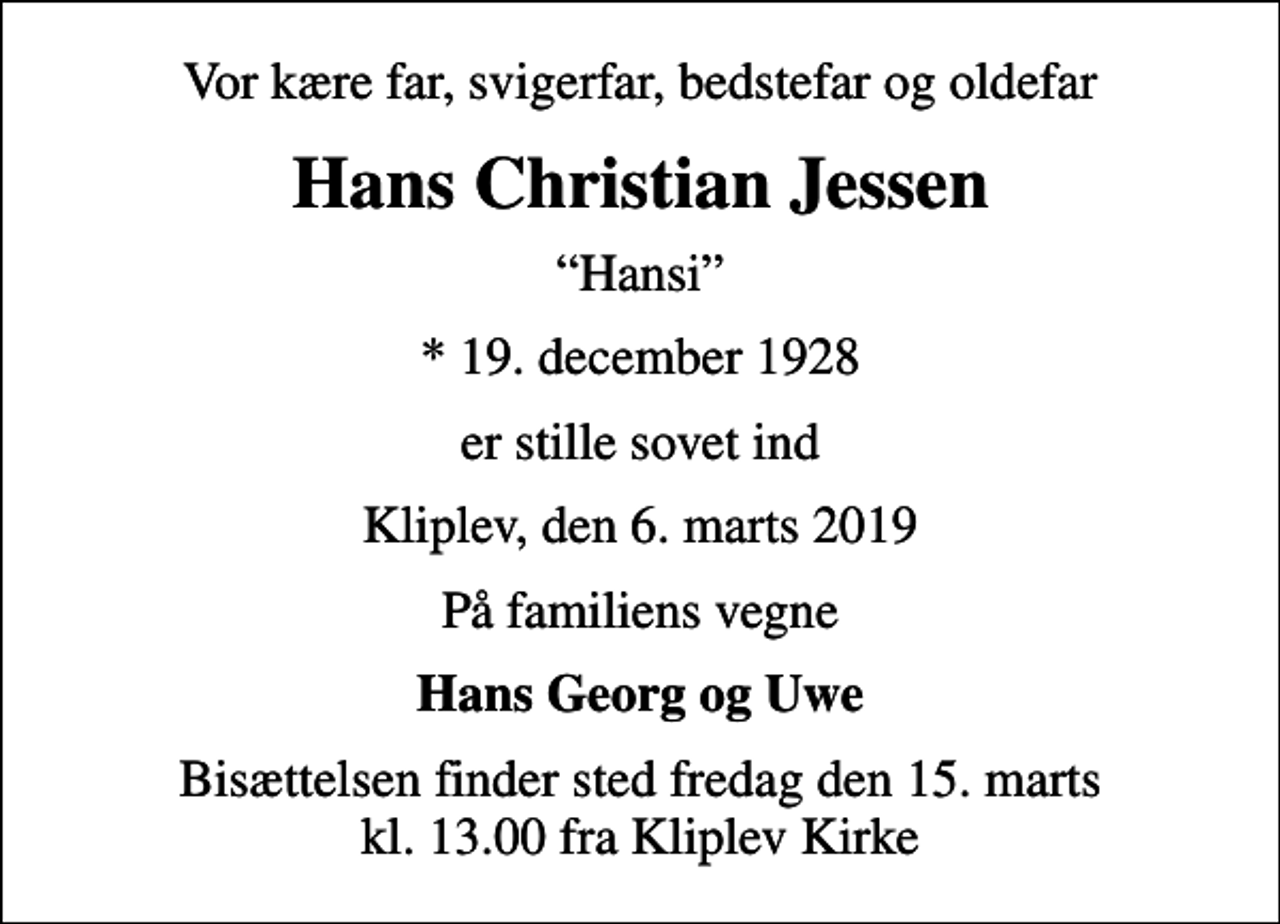 <p>Vor kære far, svigerfar, bedstefar og oldefar<br />Hans Christian Jessen<br />Hansi<br />* 19. december 1928<br />er stille sovet ind<br />Kliplev, den 6. marts 2019<br />På familiens vegne<br />Hans Georg og Uwe<br />Bisættelsen finder sted fredag den 15. marts kl. 13.00 fra Kliplev Kirke</p>