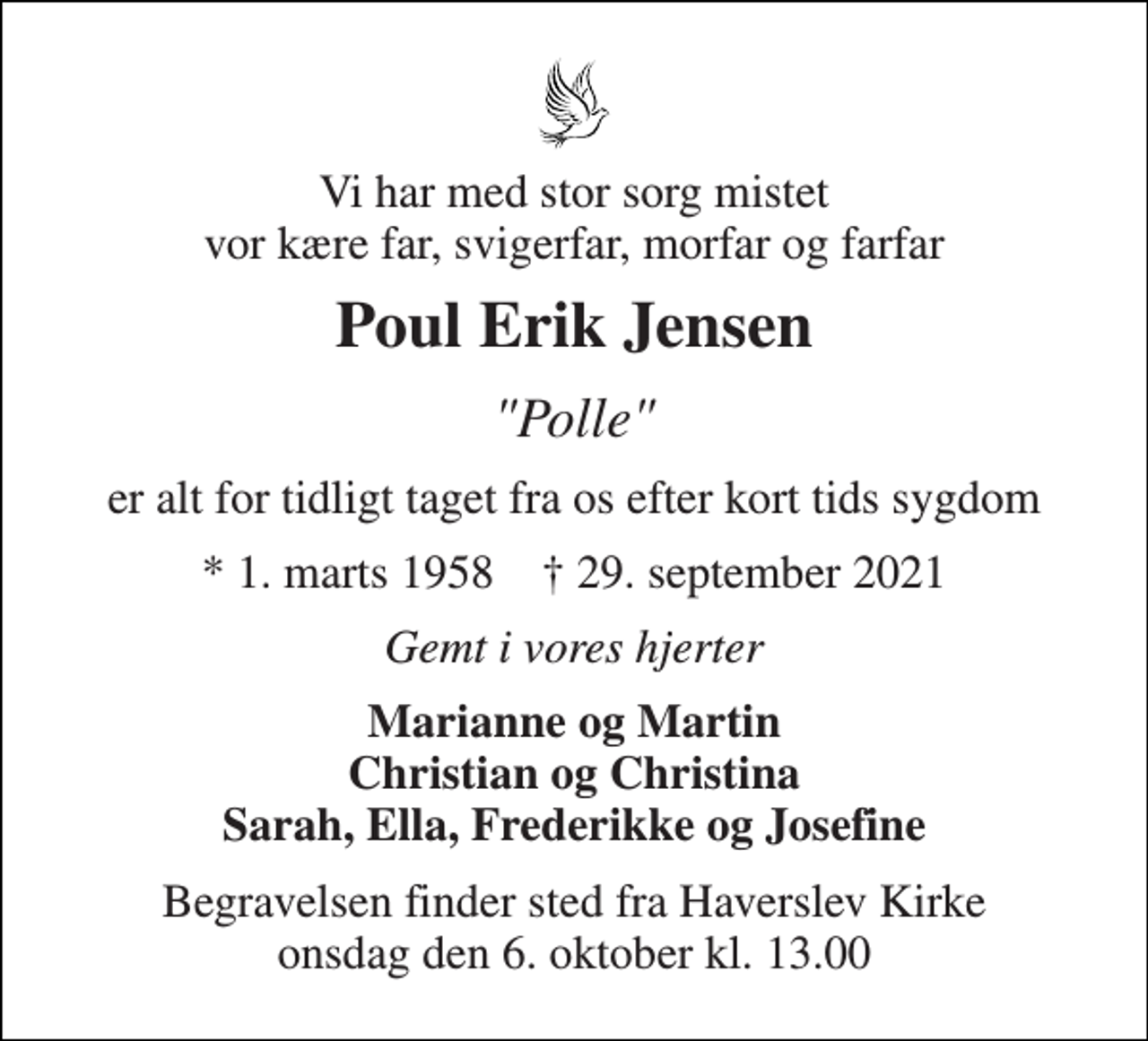 <p>Vi har med stor sorg mistet vor kære far, svigerfar, morfar og farfar<br />Poul Erik Jensen<br />"Polle"<br />er alt for tidligt taget fra os efter kort tids sygdom<br />*​ 1. marts 1958​ †​ 29. september 2021<br />Gemt i vores hjerter<br />Marianne og Martin Christian og Christina Sarah, Ella, Frederikke og Josefine<br />Begravelsen​ finder sted fra Haverslev Kirke​ onsdag den 6. oktober​ kl. 13.00</p>