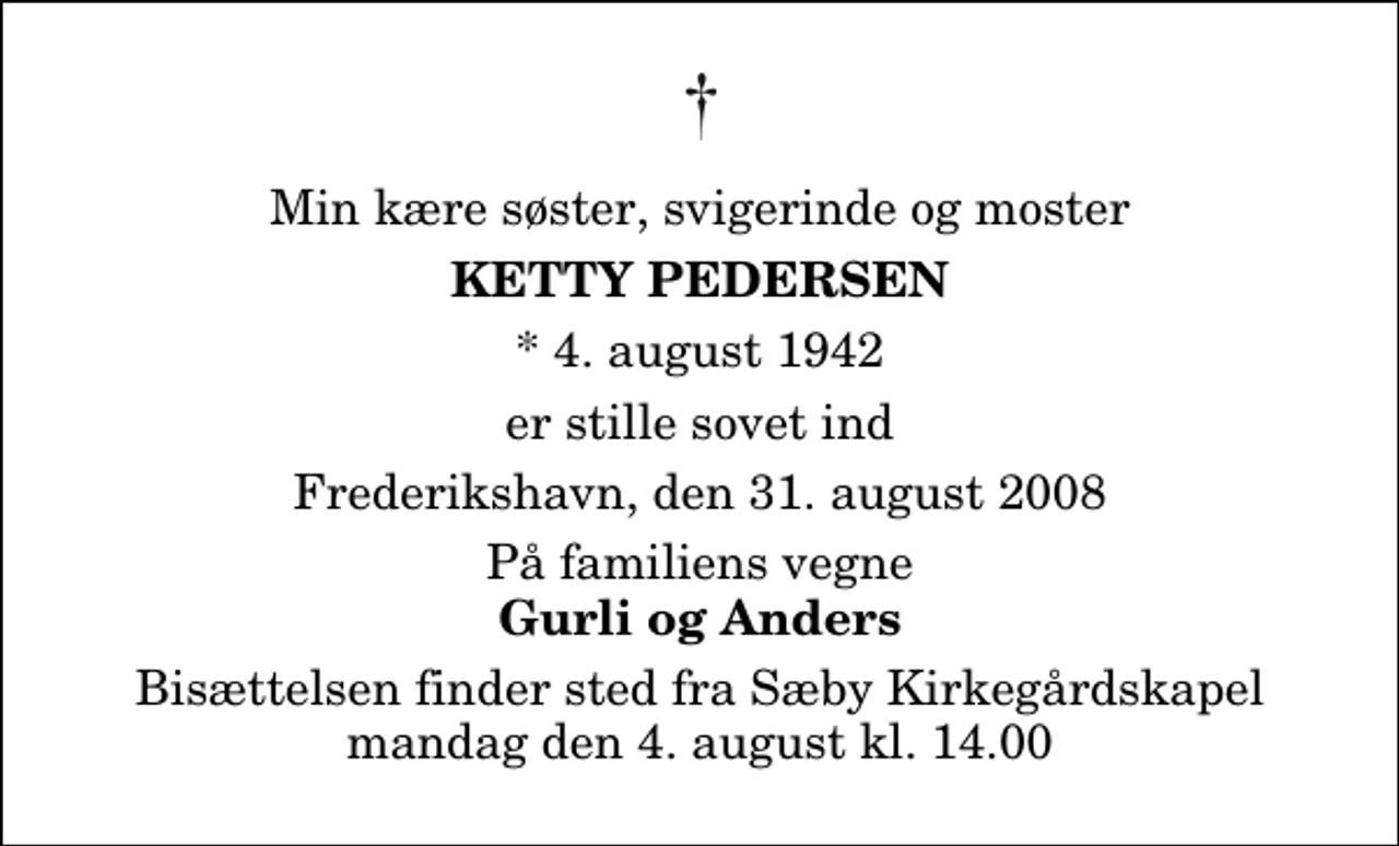 <p>Min kære søster, svigerinde og moster<br />Ketty Pedersen<br />* 4. august 1942<br />er stille sovet ind<br />Frederikshavn, den 31. august 2008<br />På familiens vegne<br />Gurli og Anders<br />Bisættelsen finder sted fra Sæby Kirkegårdskapel mandag den 4. august kl. 14.00</p>