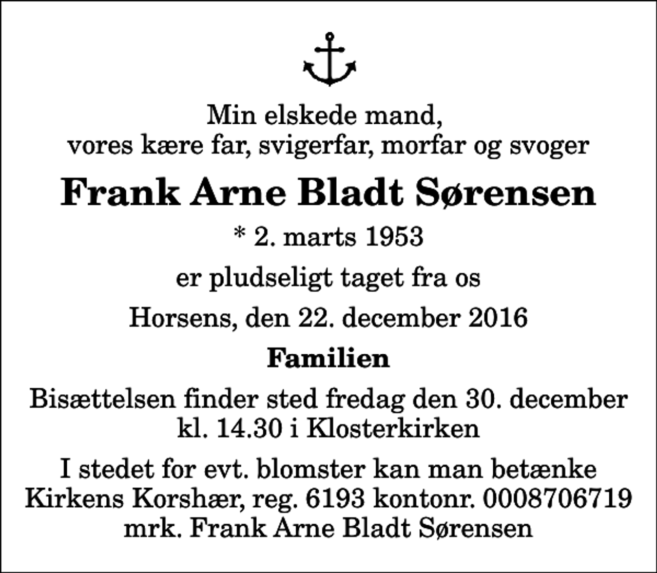 <p>Min elskede mand, vores kære far, svigerfar, morfar og svoger<br />Frank Arne Bladt Sørensen<br />* 2. marts 1953<br />er pludseligt taget fra os<br />Horsens, den 22. december 2016<br />Familien<br />Bisættelsen finder sted fredag den 30. december kl. 14.30 i Klosterkirken<br />I stedet for evt. blomster kan man betænke Kirkens Korshær, reg. 6193 kontonr. 0008706719 mrk. Frank Arne Bladt Sørensen</p>