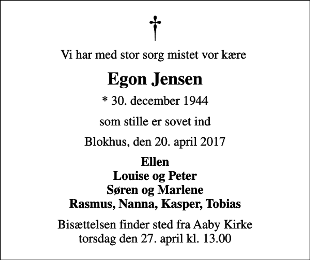<p>Vi har med stor sorg mistet vor kære<br />Egon Jensen<br />* 30. december 1944<br />som stille er sovet ind<br />Blokhus, den 20. april 2017<br />Ellen Louise og Peter Søren og Marlene Rasmus, Nanna, Kasper, Tobias<br />Bisættelsen finder sted fra Aaby Kirke torsdag den 27. april kl. 13.00</p>