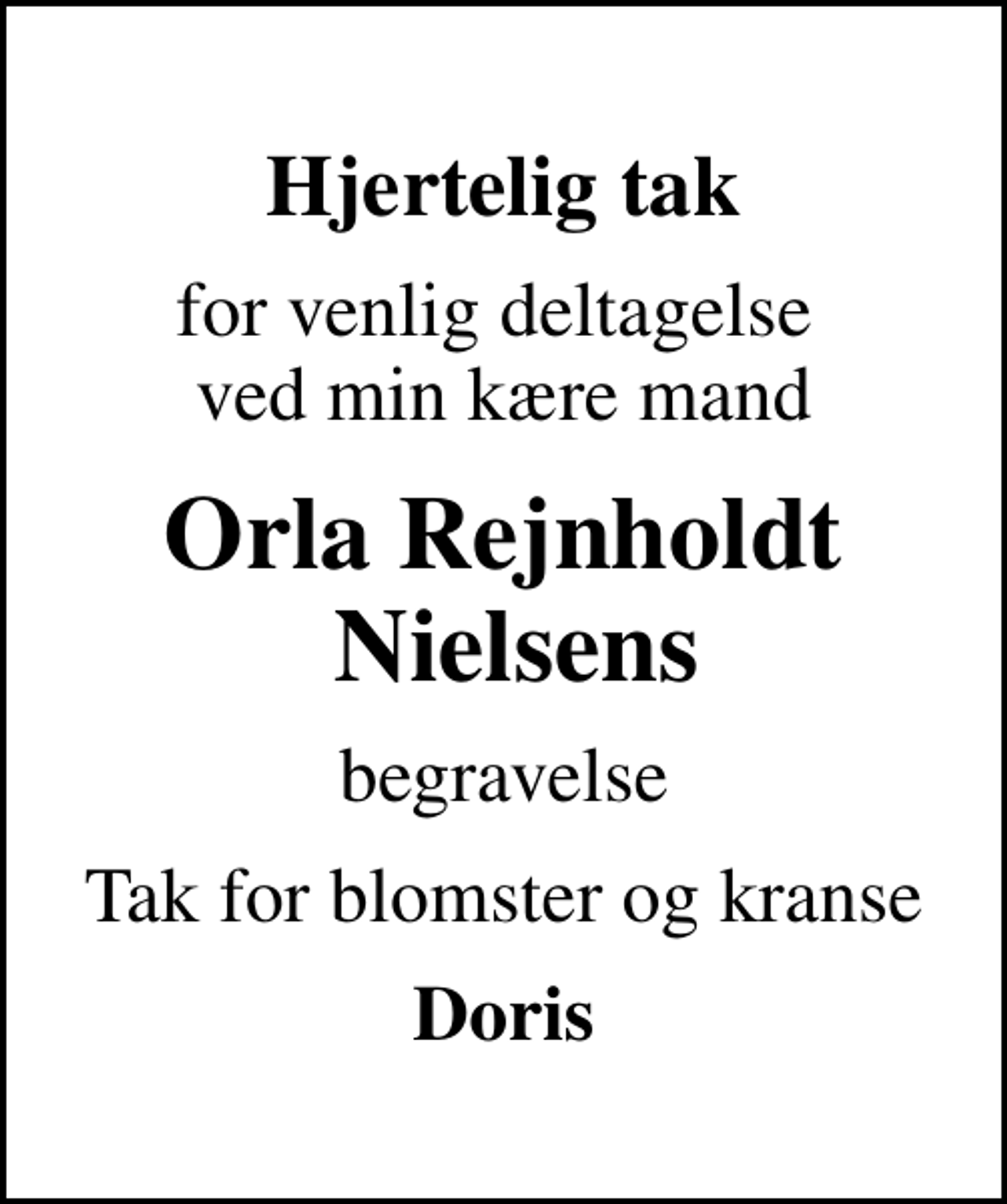 <p>Hjertelig tak<br />for venlig deltagelse ved min kære mand<br />Orla Rejnholdt Nielsens<br />begravelse<br />Tak for blomster og kranse<br />Doris</p>
