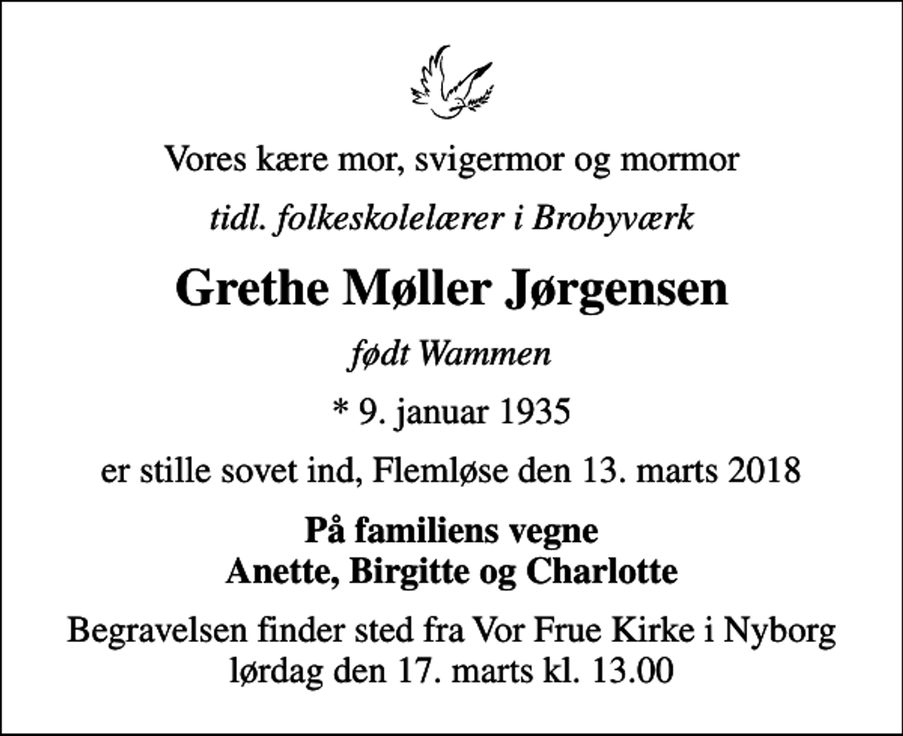 <p>Vores kære mor, svigermor og mormor<br />tidl. folkeskolelærer i Brobyværk<br />Grethe Møller Jørgensen<br />født Wammen<br />* 9. januar 1935<br />er stille sovet ind, Flemløse den 13. marts 2018<br />På familiens vegne Anette, Birgitte og Charlotte<br />Begravelsen finder sted fra Vor Frue Kirke i Nyborg lørdag den 17. marts kl. 13.00</p>