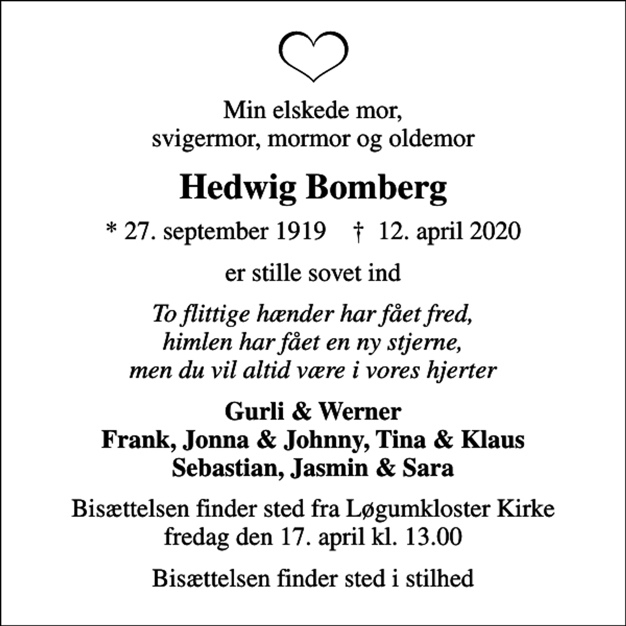 <p>Min elskede mor, svigermor, mormor og oldemor<br />Hedwig Bomberg<br />* 27. september 1919 ✝ 12. april 2020<br />er stille sovet ind<br />To flittige hænder har fået fred, himlen har fået en ny stjerne, men du vil altid være i vores hjerter<br />Gurli &amp; Werner Frank, Jonna &amp; Johnny, Tina &amp; Klaus Sebastian, Jasmin &amp; Sara<br />Bisættelsen finder sted fra Løgumkloster Kirke fredag den 17. april kl. 13.00<br />Bisættelsen finder sted i stilhed</p>