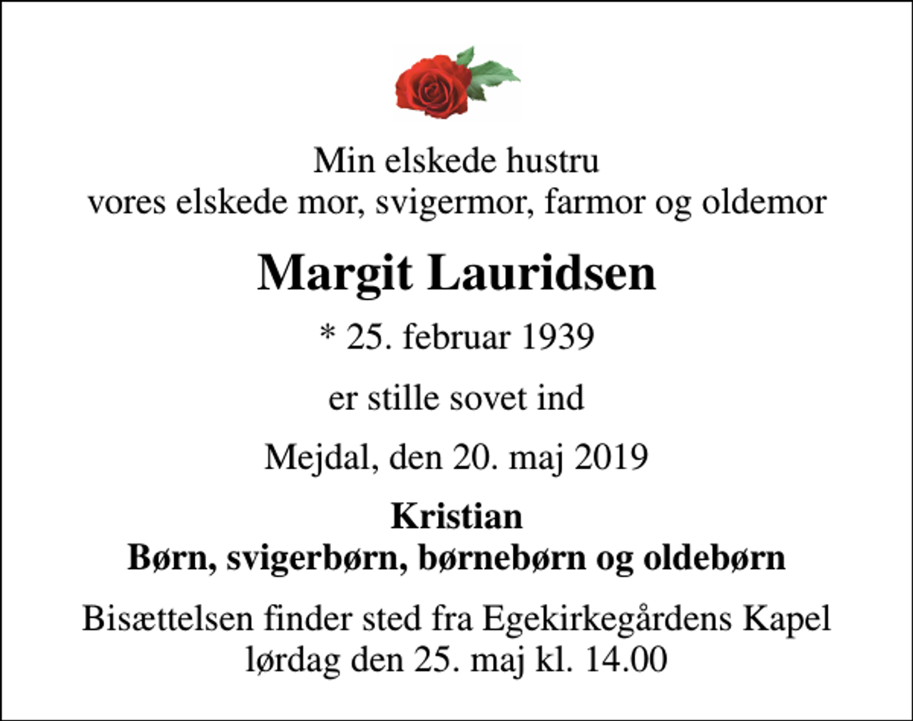 <p>Min elskede hustru vores elskede mor, svigermor, farmor og oldemor<br />Margit Lauridsen<br />* 25. februar 1939<br />er stille sovet ind<br />Mejdal, den 20. maj 2019<br />Kristian Børn, svigerbørn, børnebørn og oldebørn<br />Bisættelsen finder sted fra Egekirkegårdens Kapel lørdag den 25. maj kl. 14.00</p>