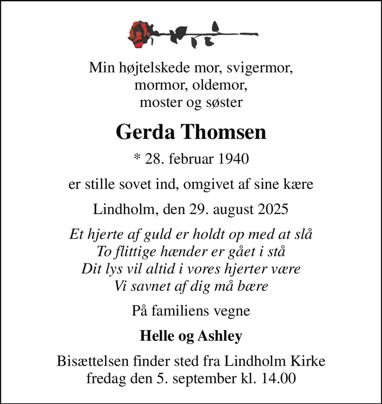 Min højtelskede mor, svigermor,  mormor, oldemor,  moster og søster
Gerda Thomsen
* 28. februar 1940
er stille sovet ind, omgivet af sine kære
Lindholm, den 29. august 2025
Et hjerte af guld er holdt op med at slå To flittige hænder er gået i stå Dit lys vil altid i vores hjerter være Vi savnet af dig må bære
På familiens vegne
Helle og Ashley
Bisættelsen finder sted fra Lindholm Kirke  fredag den 5. september kl. 14.00
