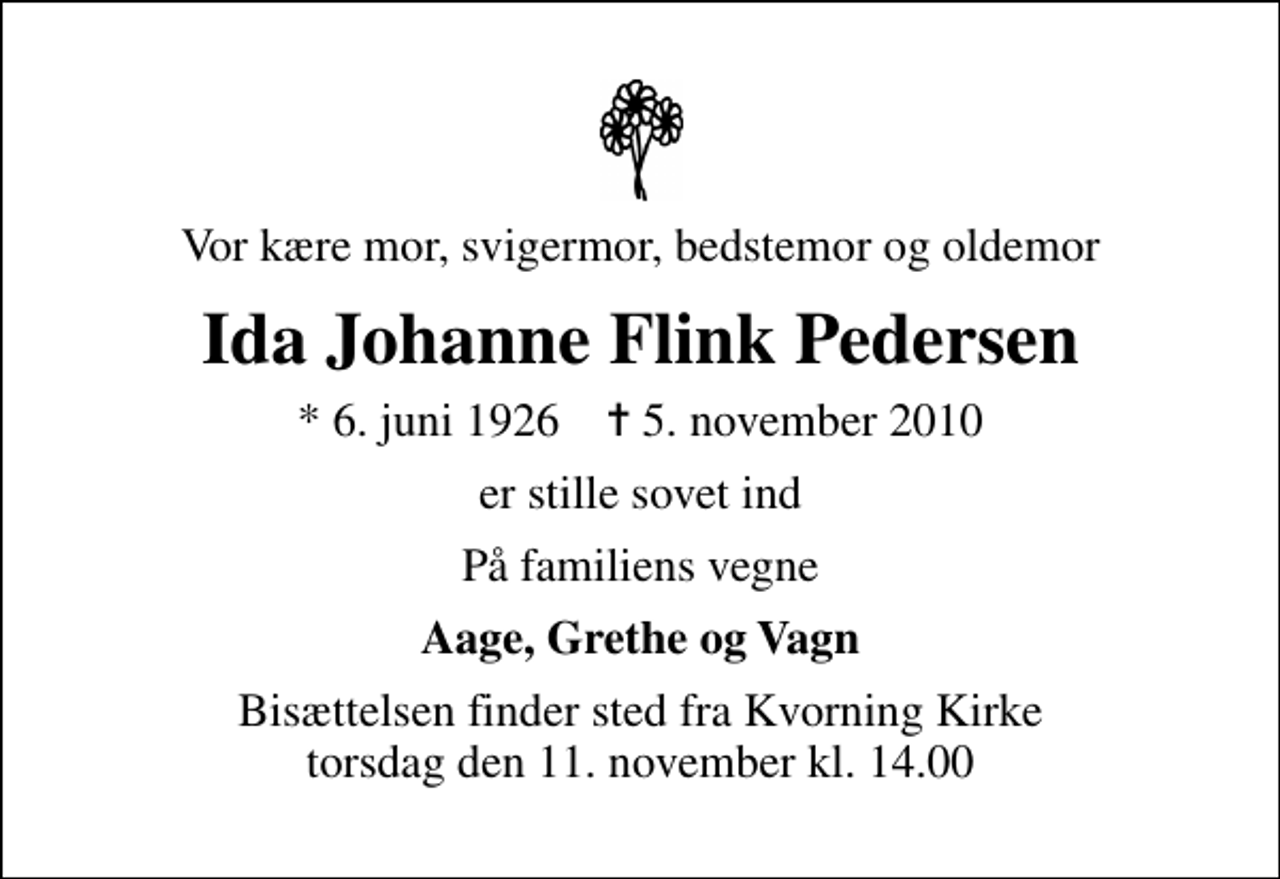 <p>Vor kære mor, svigermor, bedstemor og oldemor<br />Ida Johanne Flink Pedersen<br />* 6. juni 1926 ✝ 5. november 2010<br />er stille sovet ind<br />På familiens vegne<br />Aage, Grethe og Vagn<br />Bisættelsen finder sted fra Kvorning Kirke torsdag den 11. november kl. 14.00</p>