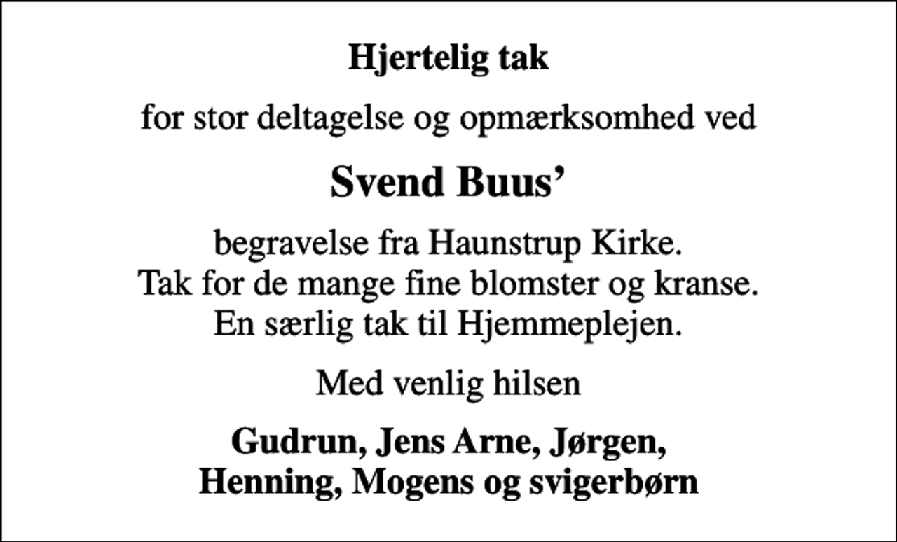 <p>Hjertelig tak<br />for stor deltagelse og opmærksomhed ved<br />Svend Buus<br />begravelse fra Haunstrup Kirke. Tak for de mange fine blomster og kranse. En særlig tak til Hjemmeplejen.<br />Med venlig hilsen<br />Gudrun, Jens Arne, Jørgen, Henning, Mogens og svigerbørn</p>