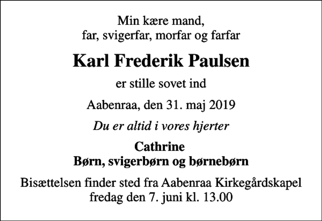 <p>Min kære mand, far, svigerfar, morfar og farfar<br />Karl Frederik Paulsen<br />er stille sovet ind<br />Aabenraa, den 31. maj 2019<br />Du er altid i vores hjerter<br />Cathrine Børn, svigerbørn og børnebørn<br />Bisættelsen finder sted fra Aabenraa Kirkegårdskapel fredag den 7. juni kl. 13.00</p>