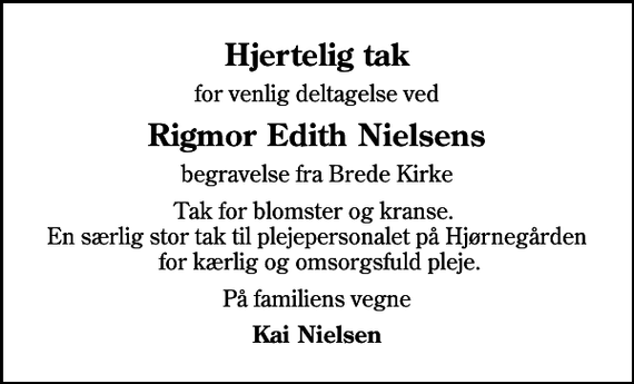 <p>Hjertelig tak<br />for venlig deltagelse ved<br />Rigmor Edith Nielsens<br />begravelse fra Brede Kirke<br />Tak for blomster og kranse. En særlig stor tak til plejepersonalet på Hjørnegården for kærlig og omsorgsfuld pleje.<br />På familiens vegne<br />Kai Nielsen</p>