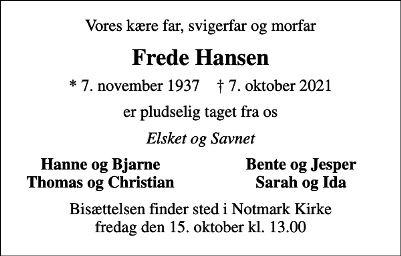 <p>Vores kære far, svigerfar og morfar<br />Frede Hansen<br />* 7. november 1937 ✝ 7. oktober 2021<br />er pludselig taget fra os<br />Elsket og Savnet<br />Hanne og Bjarne<br />Bente og Jesper<br />Thomas og Christian<br />Sarah og Ida<br />Bisættelsen finder sted i Notmark Kirke fredag den 15. oktober kl. 13.00</p>