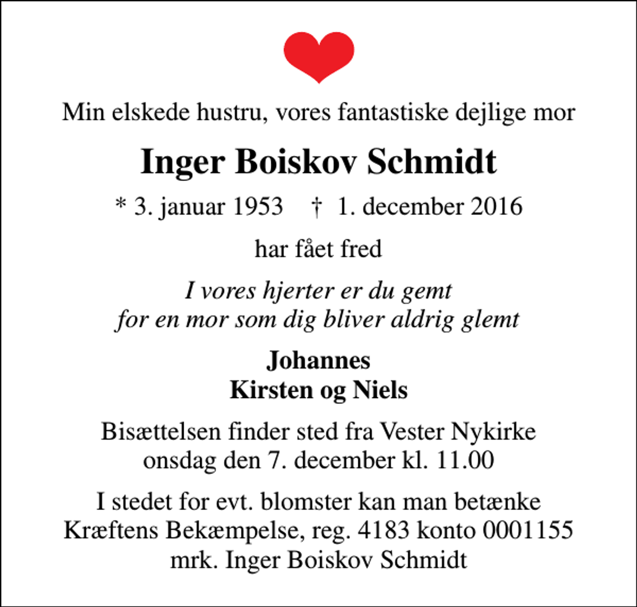 <p>Min elskede hustru, vores fantastiske dejlige mor<br />Inger Boiskov Schmidt<br />* 3. januar 1953 ✝ 1. december 2016<br />har fået fred<br />I vores hjerter er du gemt for en mor som dig bliver aldrig glemt<br />Johannes Kirsten og Niels<br />Bisættelsen finder sted fra Vester Nykirke onsdag den 7. december kl. 11.00<br />I stedet for evt. blomster kan man betænke<br />Kræftens Bekæmpelse reg.4183konto0001155mrk. Inger Boiskov<br />Schmidt</p>