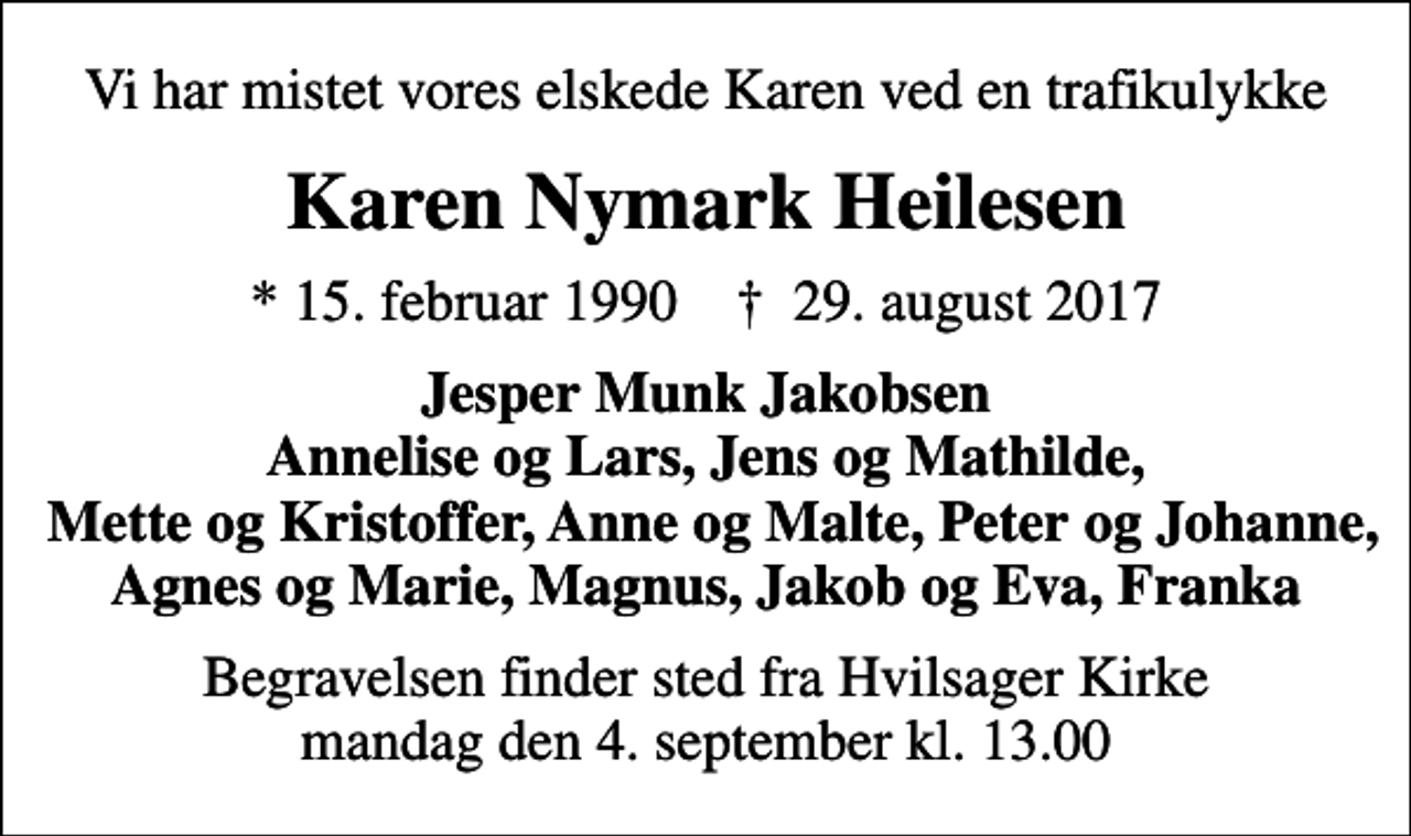<p>Vi har mistet vores elskede Karen ved en trafikulykke<br />Karen Nymark Heilesen<br />* 15. februar 1990 ✝ 29. august 2017<br />Jesper Munk Jakobsen Annelise og Lars, Jens og Mathilde, Mette og Kristoffer, Anne og Malte, Peter og Johanne, Agnes og Marie, Magnus, Jakob og Eva, Franka<br />Begravelsen finder sted fra Hvilsager Kirke mandag den 4. september kl. 13.00</p>