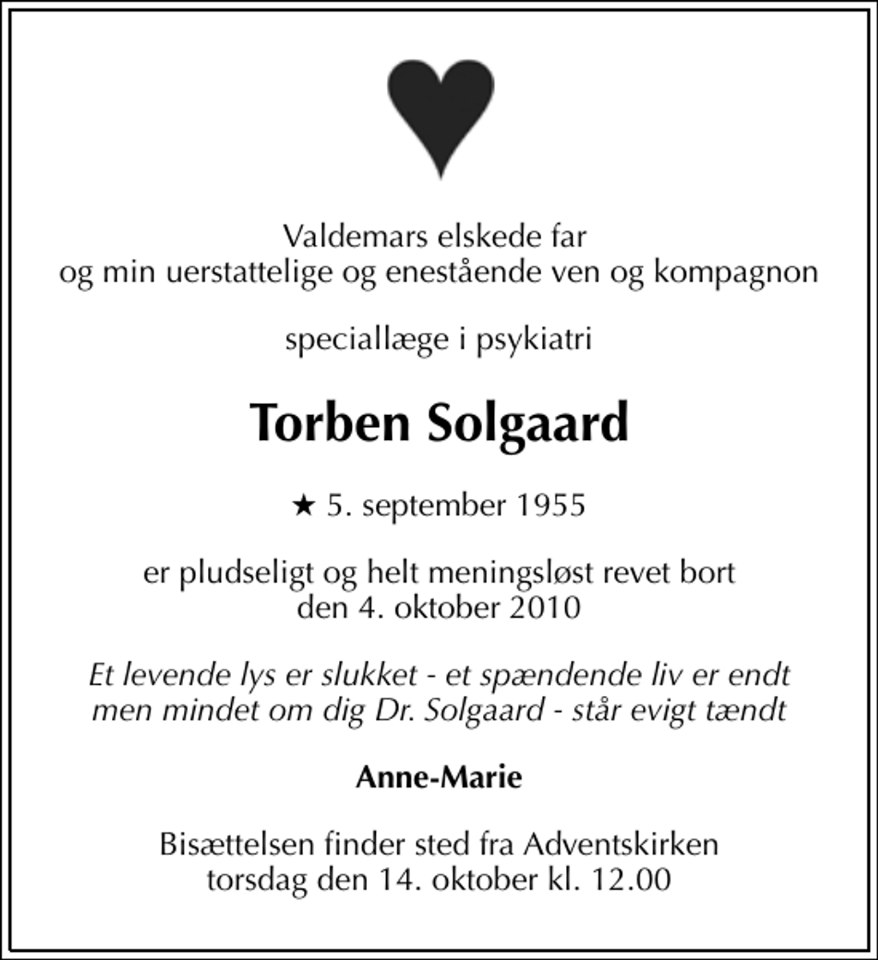 <p>Valdemars elskede far og min uerstattelige og enestående ven og kompagnon<br />speciallæge i psykiatri<br />Torben Solgaard<br />* 5. september 1955<br />er pludseligt og helt meningsløst revet bort den 4. oktober 2010<br />Et levende lys er slukket - et spændende liv er endt men mindet om dig Dr. Solgaard - står evigt tændt<br />Anne-Marie<br />Bisættelsen finder sted fra Adventskirken torsdag den 14. oktober kl. 12.00</p>
