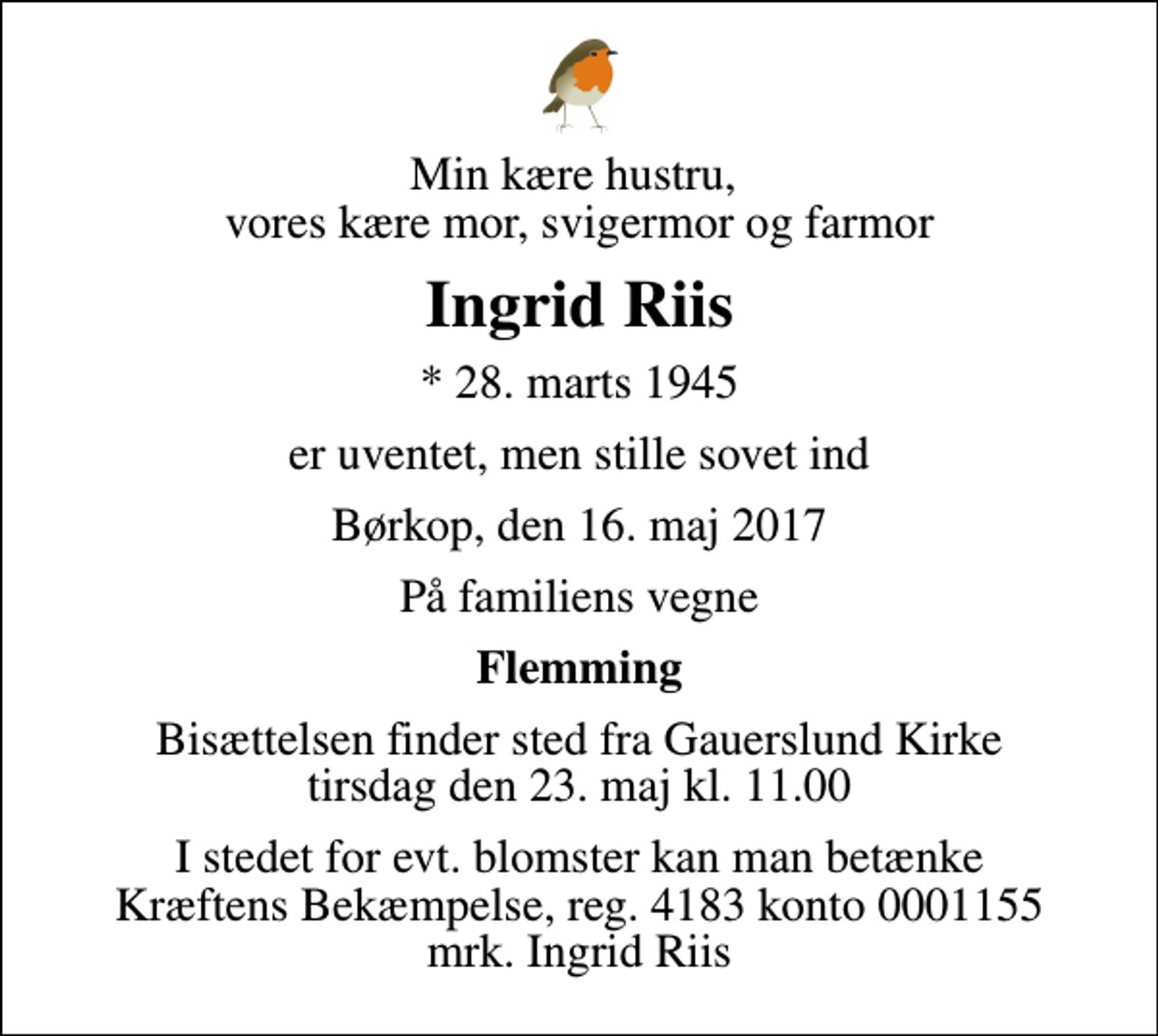 <p>Min kære hustru, vores kære mor, svigermor og farmor<br />Ingrid Riis<br />* 28. marts 1945<br />er uventet, men stille sovet ind<br />Børkop, den 16. maj 2017<br />På familiens vegne<br />Flemming<br />Bisættelsen finder sted fra Gauerslund Kirke tirsdag den 23. maj kl. 11.00<br />I stedet for evt. blomster kan man betænke<br />Kræftens Bekæmpelse reg.4183konto0001155mrk. Ingrid<br />Riis</p>
