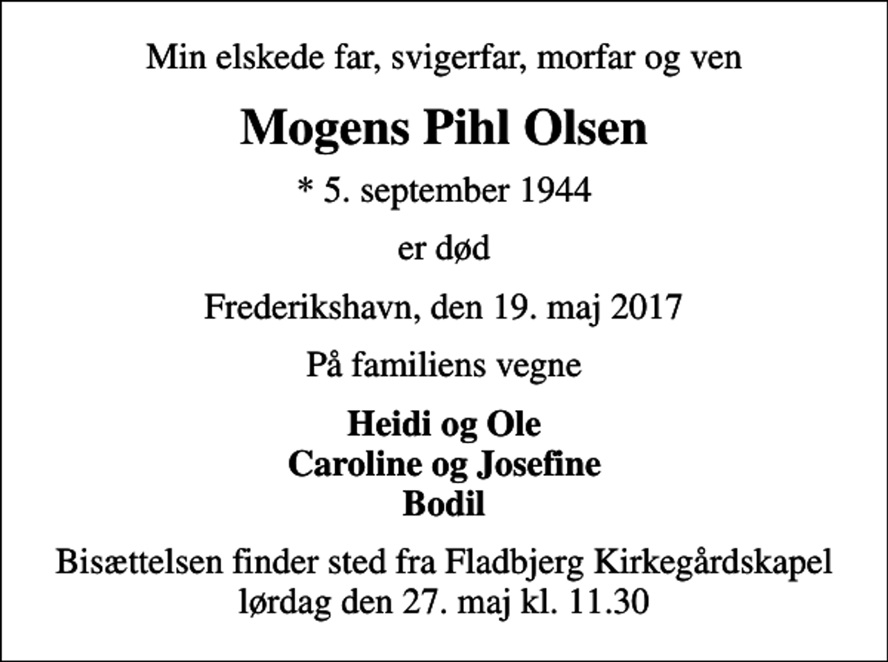 <p>Min elskede far, svigerfar, morfar og ven<br />Mogens Pihl Olsen<br />* 5. september 1944<br />er død<br />Frederikshavn, den 19. maj 2017<br />På familiens vegne<br />Heidi og Ole Caroline og Josefine Bodil<br />Bisættelsen finder sted fra Fladbjerg Kirkegårdskapel lørdag den 27. maj kl. 11.30</p>