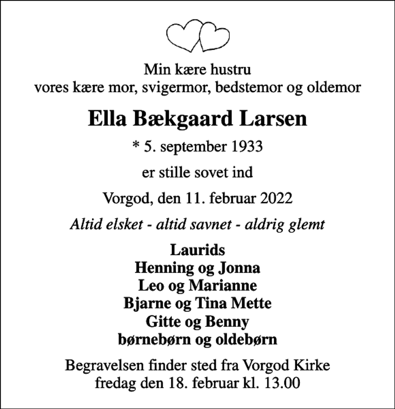 <p>Min kære hustru vores kære mor, svigermor, bedstemor og oldemor<br />Ella Bækgaard Larsen<br />* 5. september 1933<br />er stille sovet ind<br />Vorgod, den 11. februar 2022<br />Altid elsket - altid savnet - aldrig glemt<br />Laurids Henning og Jonna Leo og Marianne Bjarne og Tina Mette Gitte og Benny børnebørn og oldebørn<br />Begravelsen finder sted fra Vorgod Kirke fredag den 18. februar kl. 13.00</p>