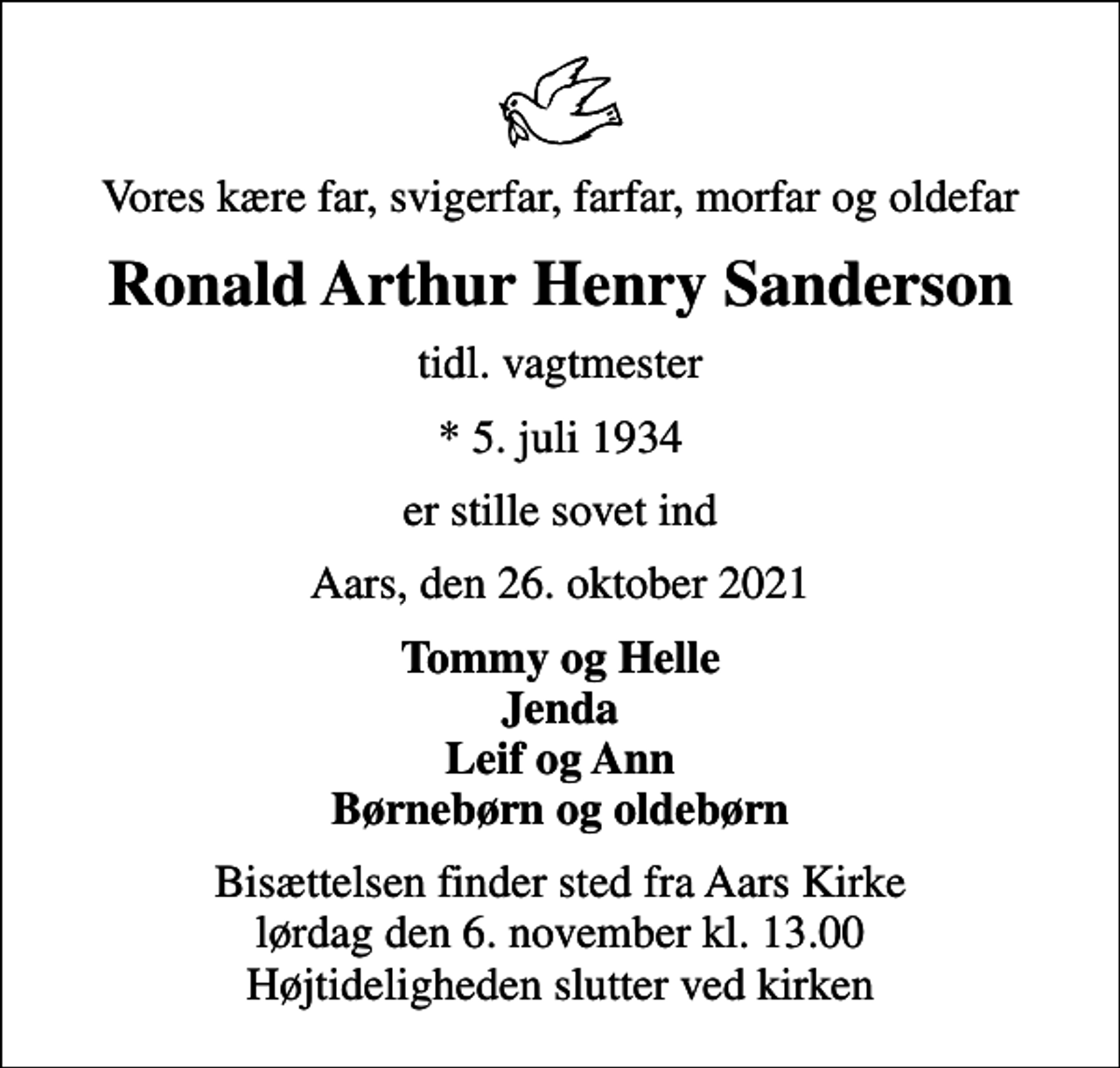 <p>Vores kære far, svigerfar, farfar, morfar og oldefar<br />Ronald Arthur Henry Sanderson<br />tidl. vagtmester<br />* 5. juli 1934<br />er stille sovet ind<br />Aars, den 26. oktober 2021<br />Tommy og Helle Jenda Leif og Ann Børnebørn og oldebørn<br />Bisættelsen finder sted fra Aars Kirke lørdag den 6. november kl. 13.00 Højtideligheden slutter ved kirken</p>