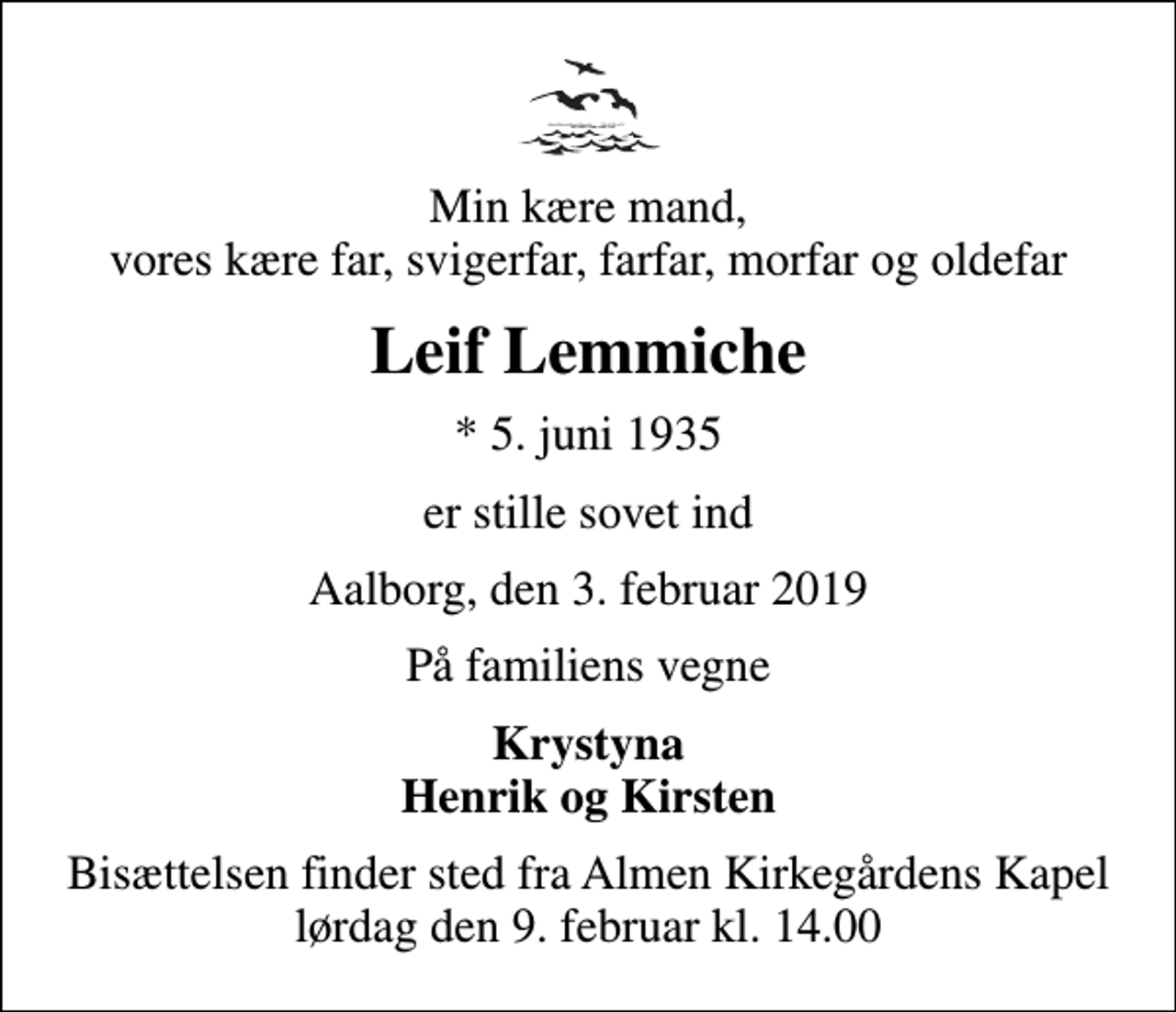 <p>Min kære mand, vores kære far, svigerfar, farfar, morfar og oldefar<br />Leif Lemmiche<br />* 5. juni 1935<br />er stille sovet ind<br />Aalborg, den 3. februar 2019<br />På familiens vegne<br />Krystyna Henrik og Kirsten<br />Bisættelsen finder sted fra Almen Kirkegårdens Kapel lørdag den 9. februar kl. 14.00</p>