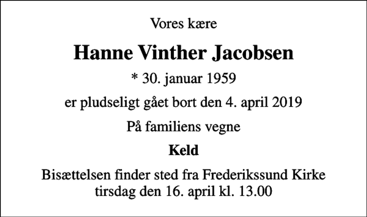 <p>Vores kære<br />Hanne Vinther Jacobsen<br />* 30. januar 1959<br />er pludseligt gået bort den 4. april 2019<br />På familiens vegne<br />Keld<br />Bisættelsen finder sted fra Frederikssund Kirke tirsdag den 16. april kl. 13.00</p>