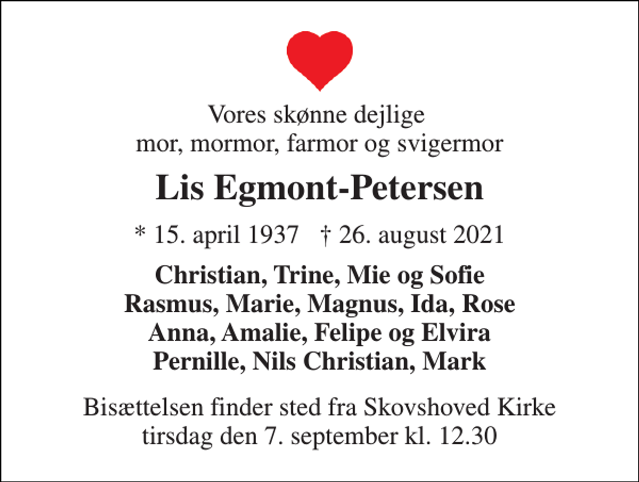 <p>Vores skønne dejlige mor, mormor, farmor og svigermor<br />Lis Egmont-Petersen<br />★ 15. april 1937 † 26. august 2021<br />Christian, Trine, Mie og Sofie Rasmus, Marie, Magnus, Ida, Rose Anna, Amalie, Felipe og Elvira Pernille, Nils Christian, Mark<br />Bisættelsen​ finder sted fra Skovshoved Kirke​ tirsdag den 7. september​ kl. 12.30</p>