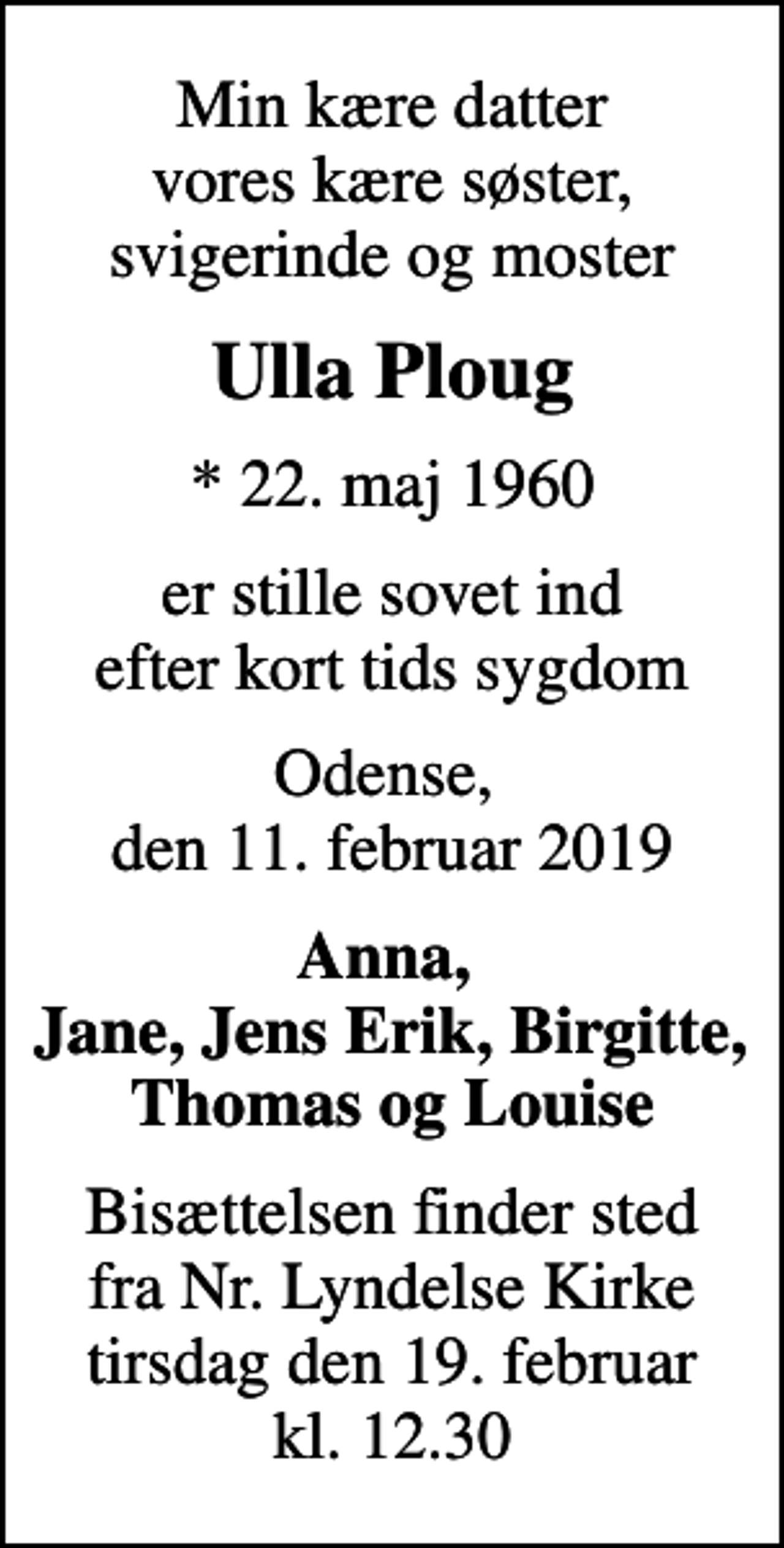 <p>Min kære datter vores kære søster, svigerinde og moster<br />Ulla Ploug<br />* 22. maj 1960<br />er stille sovet ind efter kort tids sygdom<br />Odense, den 11. februar 2019<br />Anna, Jane, Jens Erik, Birgitte, Thomas og Louise<br />Bisættelsen finder sted fra Nr. Lyndelse Kirke tirsdag den 19. februar kl. 12.30</p>