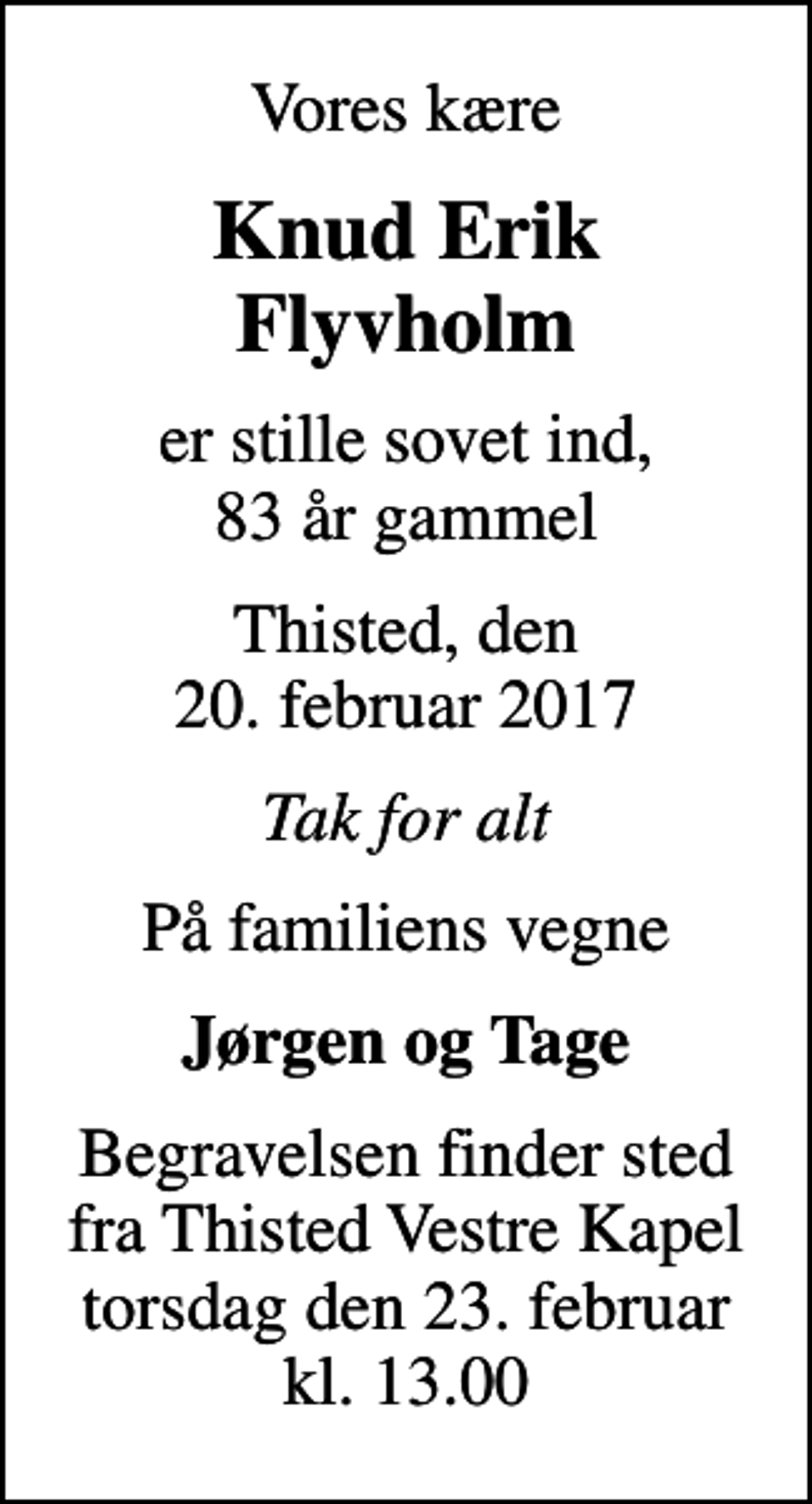 <p>Vores kære<br />Knud Erik Flyvholm<br />er stille sovet ind, 83 år gammel<br />Thisted, den 20. februar 2017<br />Tak for alt<br />På familiens vegne<br />Jørgen og Tage<br />Begravelsen finder sted fra Thisted Vestre Kapel torsdag den 23. februar kl. 13.00</p>