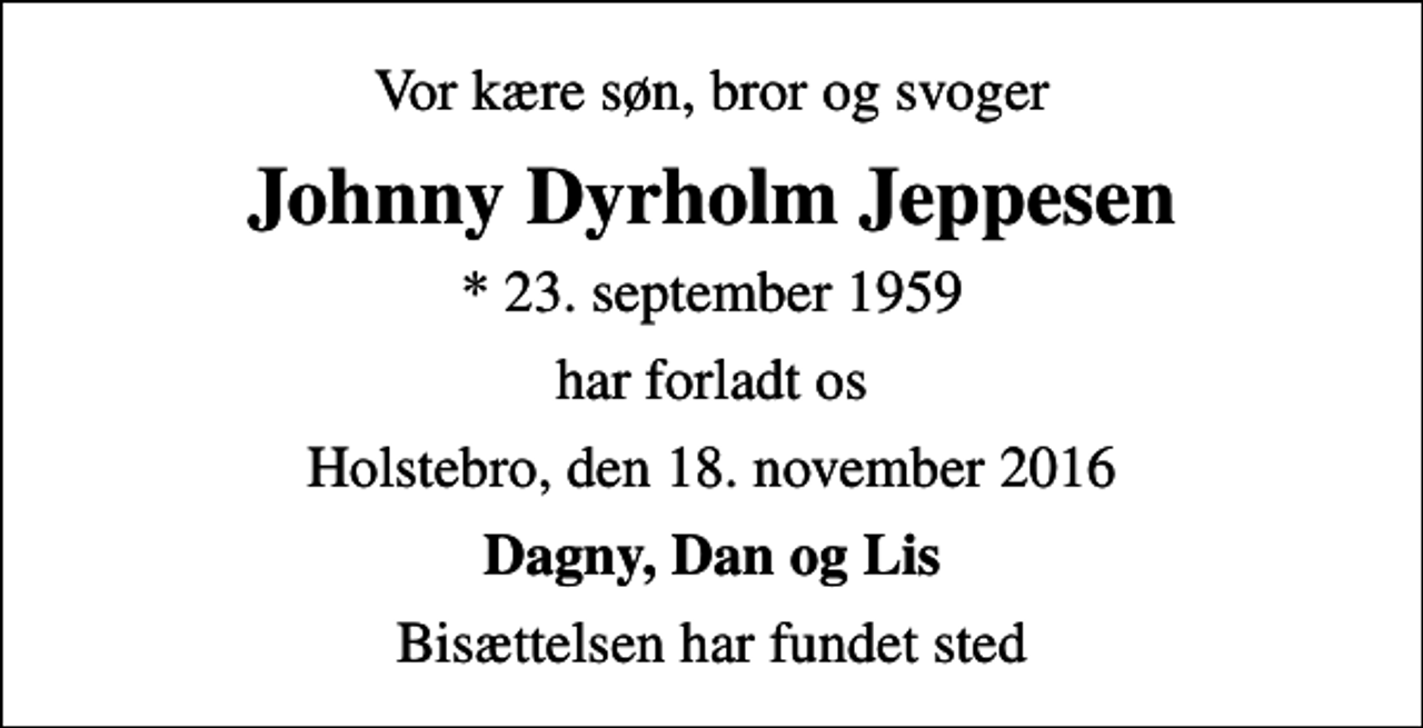 <p>Vor kære søn, bror og svoger<br />Johnny Dyrholm Jeppesen<br />* 23. september 1959<br />har forladt os<br />Holstebro, den 18. november 2016<br />Dagny, Dan og Lis<br />Bisættelsen har fundet sted</p>