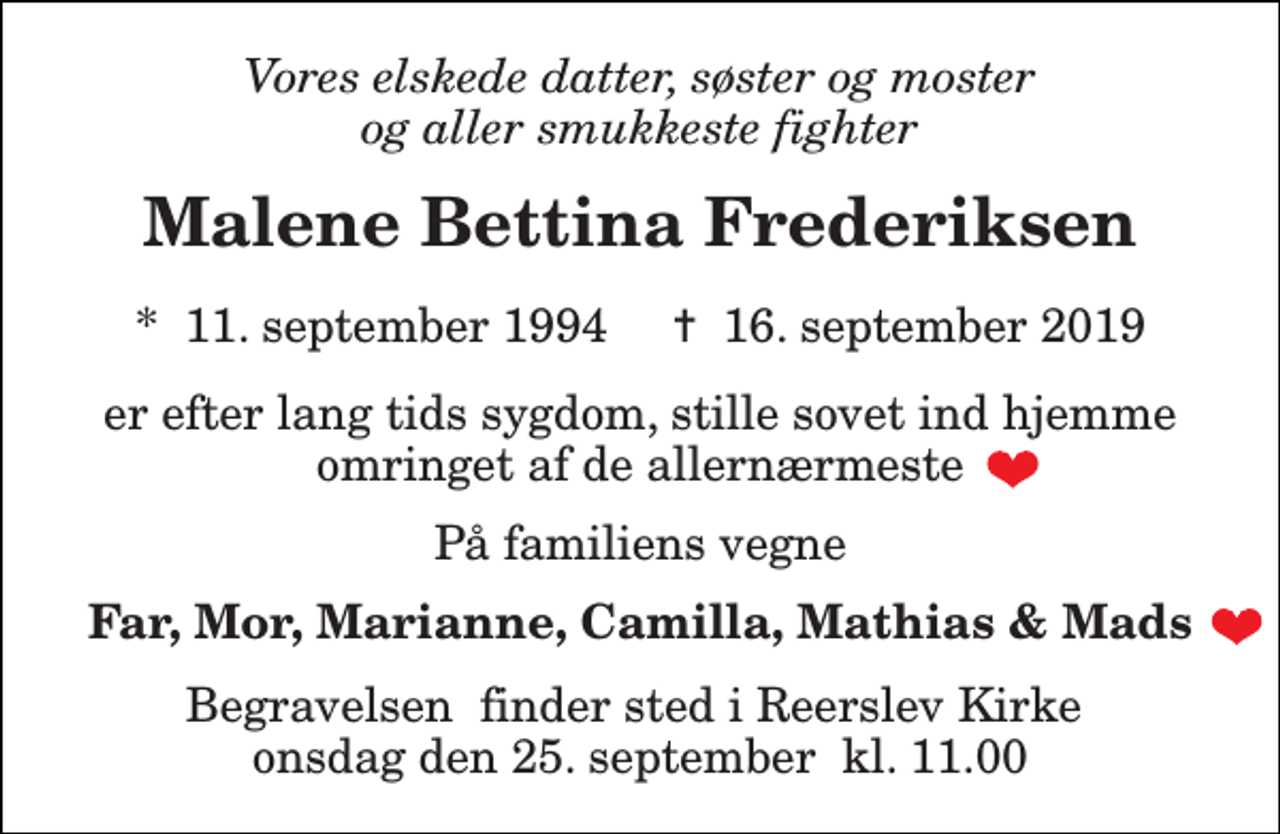 <p>Vores elskede datter, søster og moster og aller smukkeste fighter<br />Malene Bettina Frederiksen<br />*​ 11. september 1994​ ✝​ 16. september 2019<br />er efter lang tids sygdom, stille sovet ind hjemme omringet af de allernærmeste<br />På familiens vegne<br />Far, Mor, Marianne, Camilla, Mathias &amp; Mads<br />Begravelsen​ finder sted i Reerslev Kirke​ onsdag den 25. september​ kl. 11.00</p>