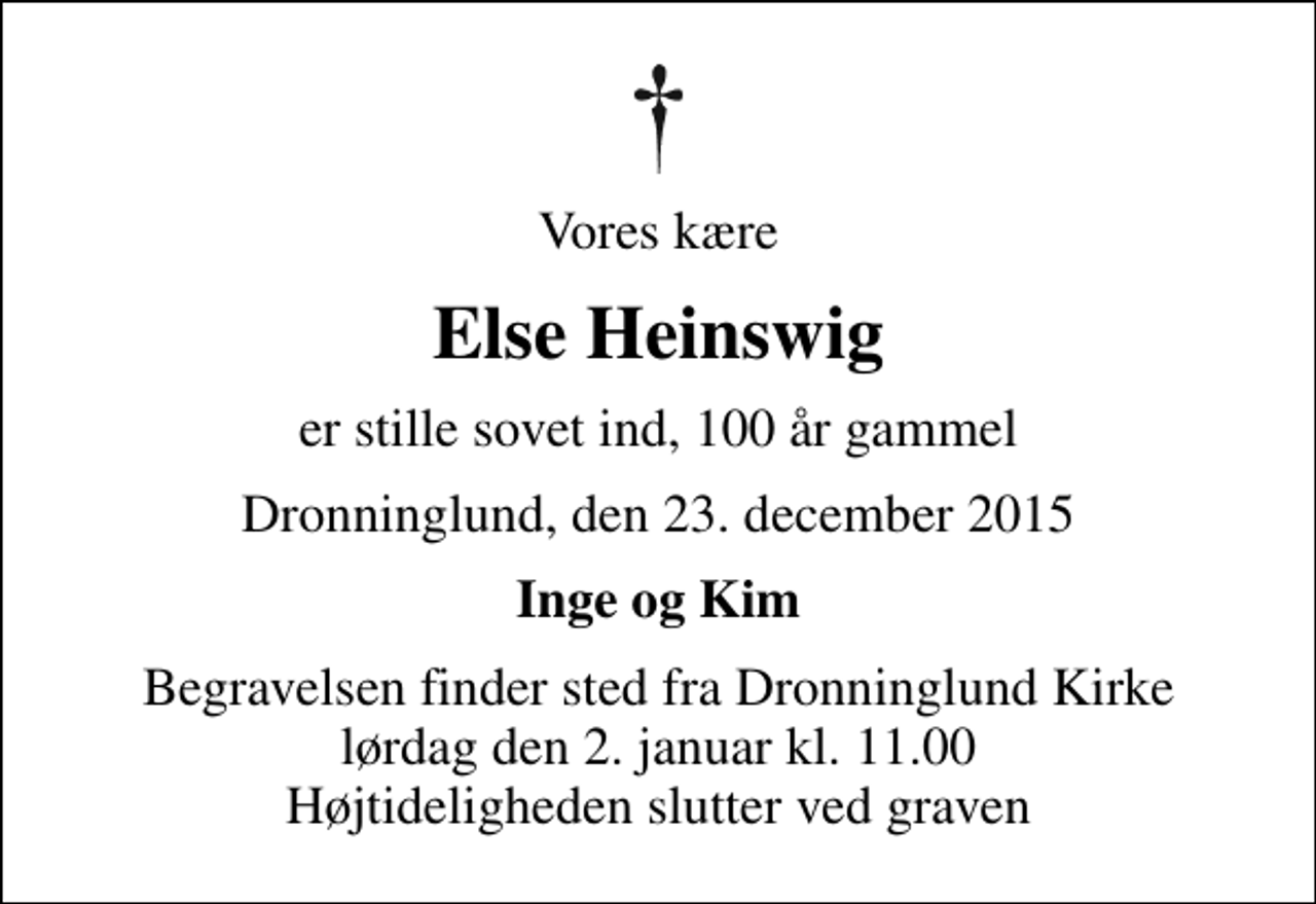 <p>Vores kære<br />Else Heinswig<br />er stille sovet ind, 100 år gammel<br />Dronninglund, den 23. december 2015<br />Inge og Kim<br />Begravelsen finder sted fra Dronninglund Kirke lørdag den 2. januar kl. 11.00 Højtideligheden slutter ved graven</p>