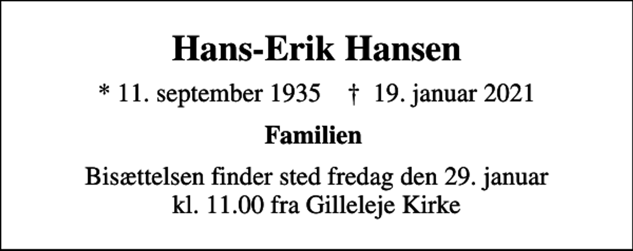 <p>Hans-Erik Hansen<br />* 11. september 1935 ✝ 19. januar 2021<br />Familien<br />Bisættelsen finder sted fredag den 29. januar kl. 11.00 fra Gilleleje Kirke</p>
