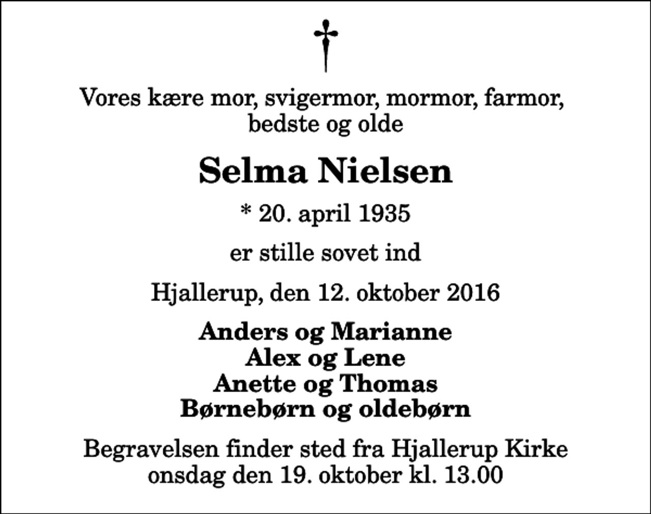 <p>Vores kære mor, svigermor, mormor, farmor, bedste og olde<br />Selma Nielsen<br />* 20. april 1935<br />er stille sovet ind<br />Hjallerup, den 12. oktober 2016<br />Anders og Marianne Alex og Lene Anette og Thomas Børnebørn og oldebørn<br />Begravelsen finder sted fra Hjallerup Kirke onsdag den 19. oktober kl. 13.00</p>