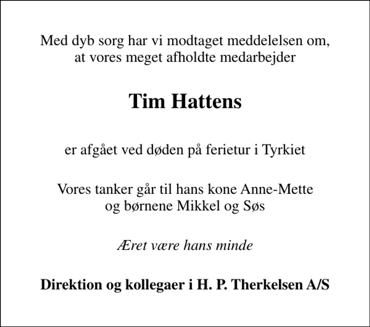 <p>Med dyb sorg har vi modtaget meddelelsen om, at vores meget afholdte medarbejder<br />Tim Hattens<br />er afgået ved døden på ferietur i Tyrkiet<br />Vores tanker går til hans kone Anne-Mette og børnene Mikkel og Søs<br />Æret være hans minde<br />Direktion og kollegaer i H. P. Therkelsen A/S</p>