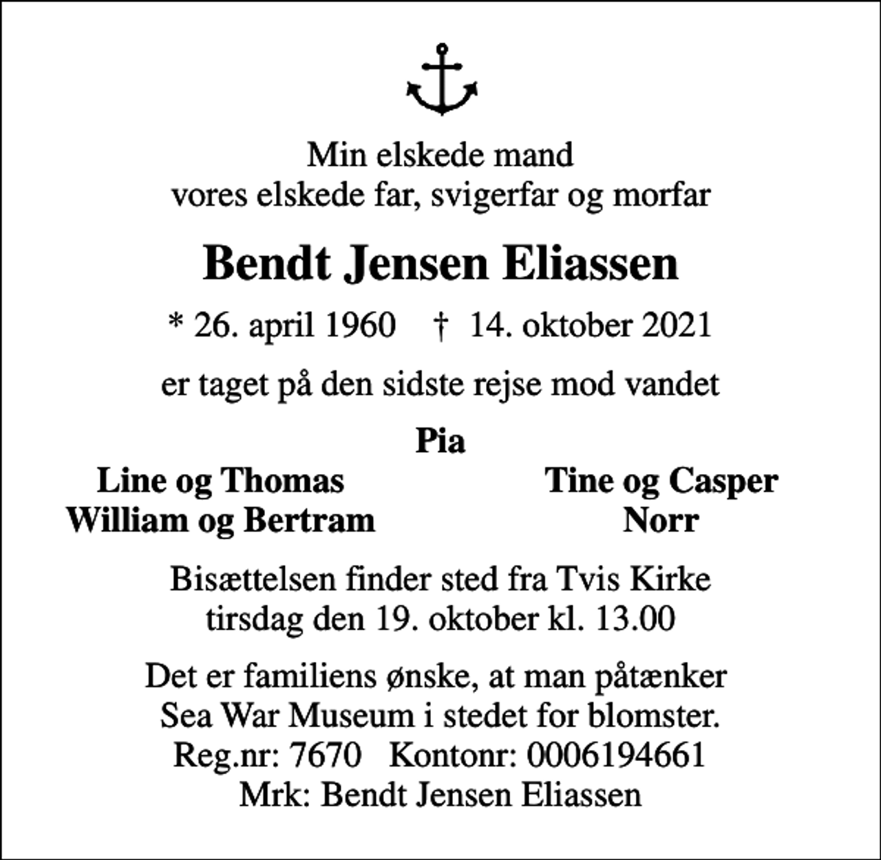 <p>Min elskede mand vores elskede far, svigerfar og morfar<br />Bendt Jensen Eliassen<br />* 26. april 1960 ✝ 14. oktober 2021<br />er taget på den sidste rejse mod vandet<br />Pia<br />Line og Thomas<br />Tine og Casper<br />William og Bertram<br />Norr<br />Bisættelsen finder sted fra Tvis Kirke tirsdag den 19. oktober kl. 13.00<br />Det er familiens ønske, at man påtænker Sea War Museum i stedet for blomster. Reg.nr: 7670 Kontonr: 0006194661 Mrk: Bendt Jensen Eliassen</p>
