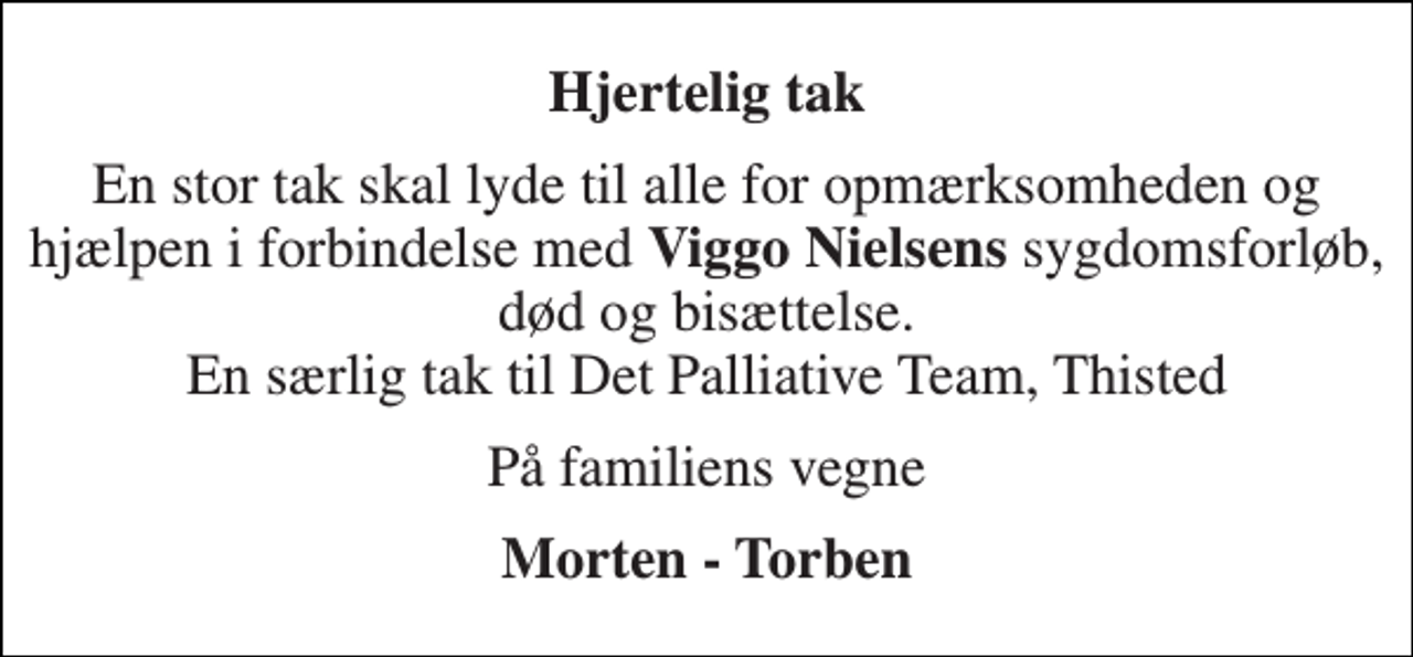 <p>Hjertelig tak<br />En stor tak skal lyde til alle for opmærksomheden og hjælpen i forbindelse med Viggo Nielsens sygdomsforløb, død og bisættelse. En særlig tak til Det Palliative Team, Thisted<br />På familiens vegne<br />Morten - Torben</p>
