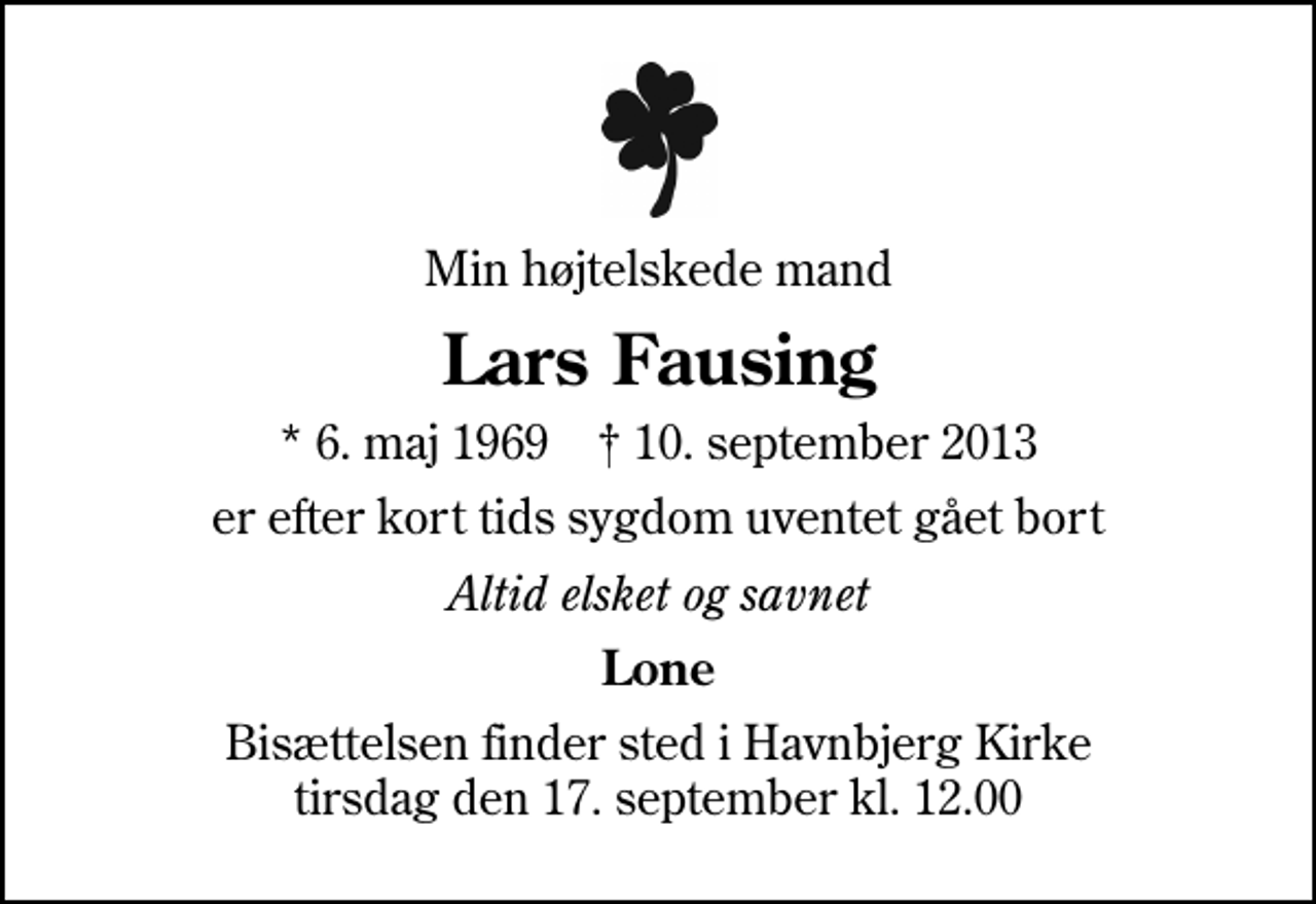<p>Min højtelskede mand<br />Lars Fausing<br />* 6. maj 1969 ✝ 10. september 2013<br />er efter kort tids sygdom uventet gået bort<br />Altid elsket og savnet<br />Lone<br />Bisættelsen finder sted i Havnbjerg Kirke tirsdag den 17. september kl. 12.00</p>