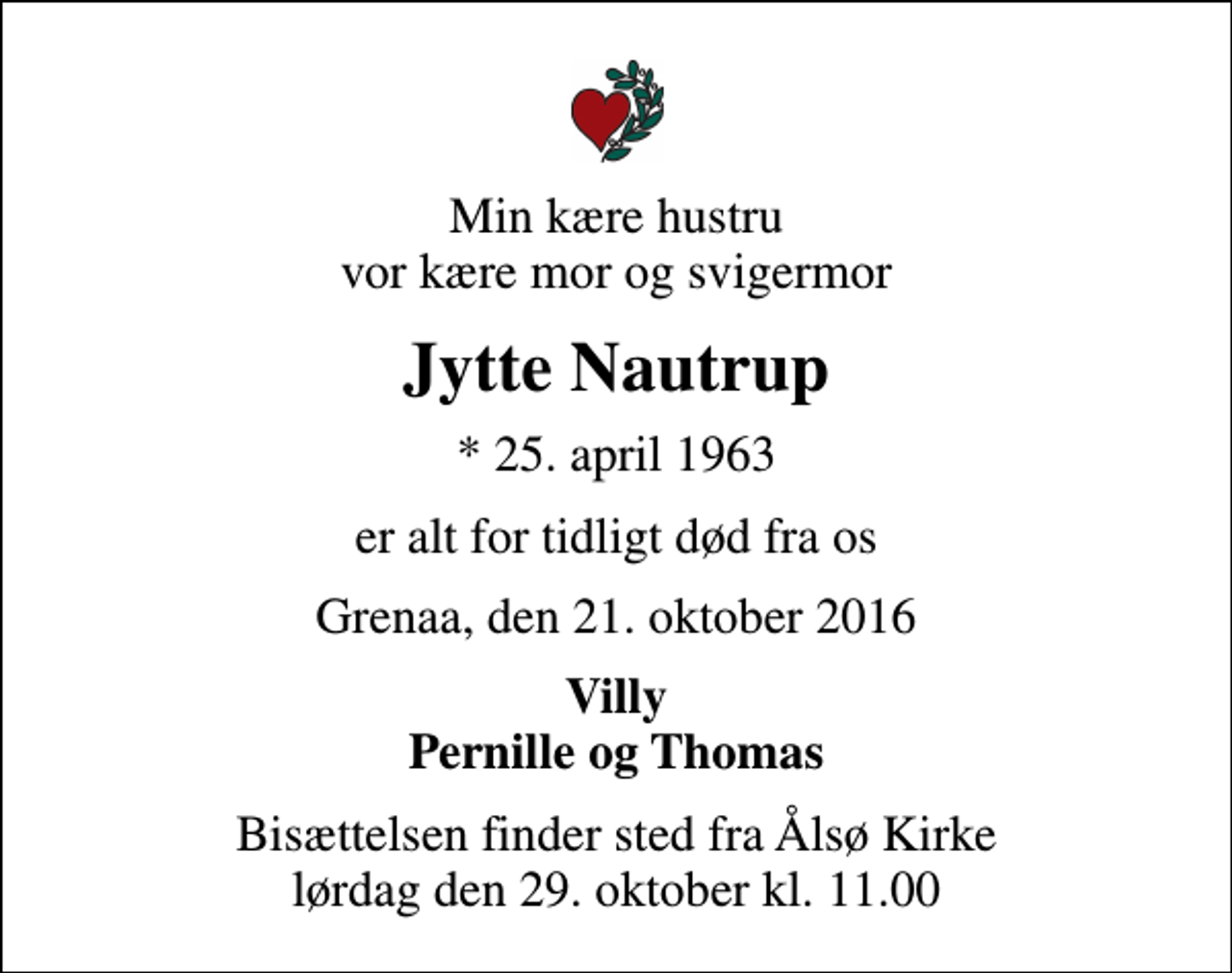 <p>Min kære hustru vor kære mor og svigermor<br />Jytte Nautrup<br />* 25. april 1963<br />er alt for tidligt død fra os<br />Grenaa, den 21. oktober 2016<br />Villy Pernille og Thomas<br />Bisættelsen finder sted fra Ålsø Kirke lørdag den 29. oktober kl. 11.00</p>