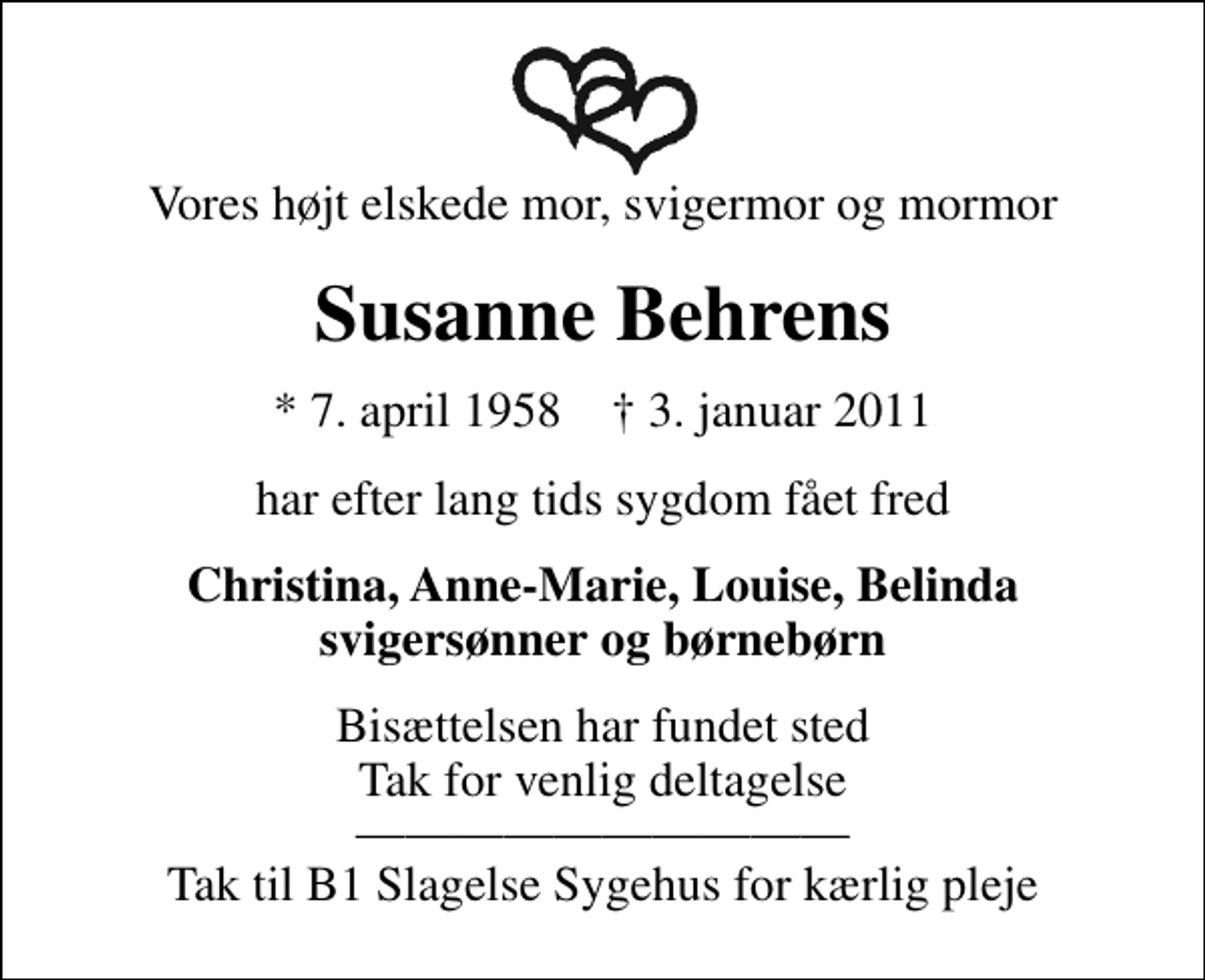 <p>Vores højt elskede mor, svigermor og mormor<br />Susanne Behrens<br />* 7. april 1958 ✝ 3. januar 2011<br />har efter lang tids sygdom fået fred<br />Christina, Anne-Marie, Louise, Belinda svigersønner og børnebørn<br />Bisættelsen har fundet sted Tak for venlig deltagelse Tak til B1 Slagelse Sygehus for kærlig pleje</p>