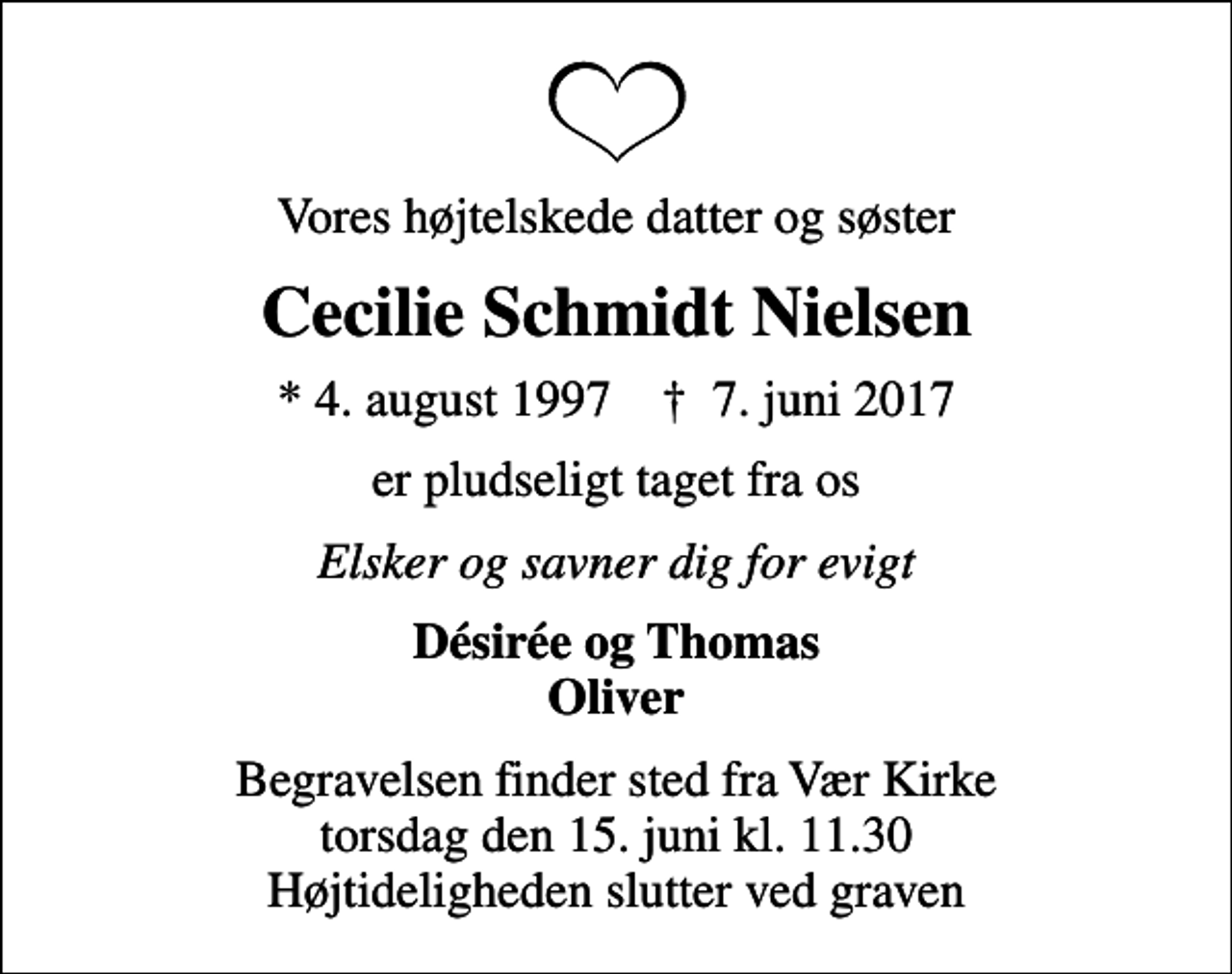 <p>Vores højtelskede datter og søster<br />Cecilie Schmidt Nielsen<br />* 4. august 1997 ✝ 7. juni 2017<br />er pludseligt taget fra os<br />Elsker og savner dig for evigt<br />Désirée og Thomas Oliver<br />Begravelsen finder sted fra Vær Kirke torsdag den 15. juni kl. 11.30 Højtideligheden slutter ved graven</p>