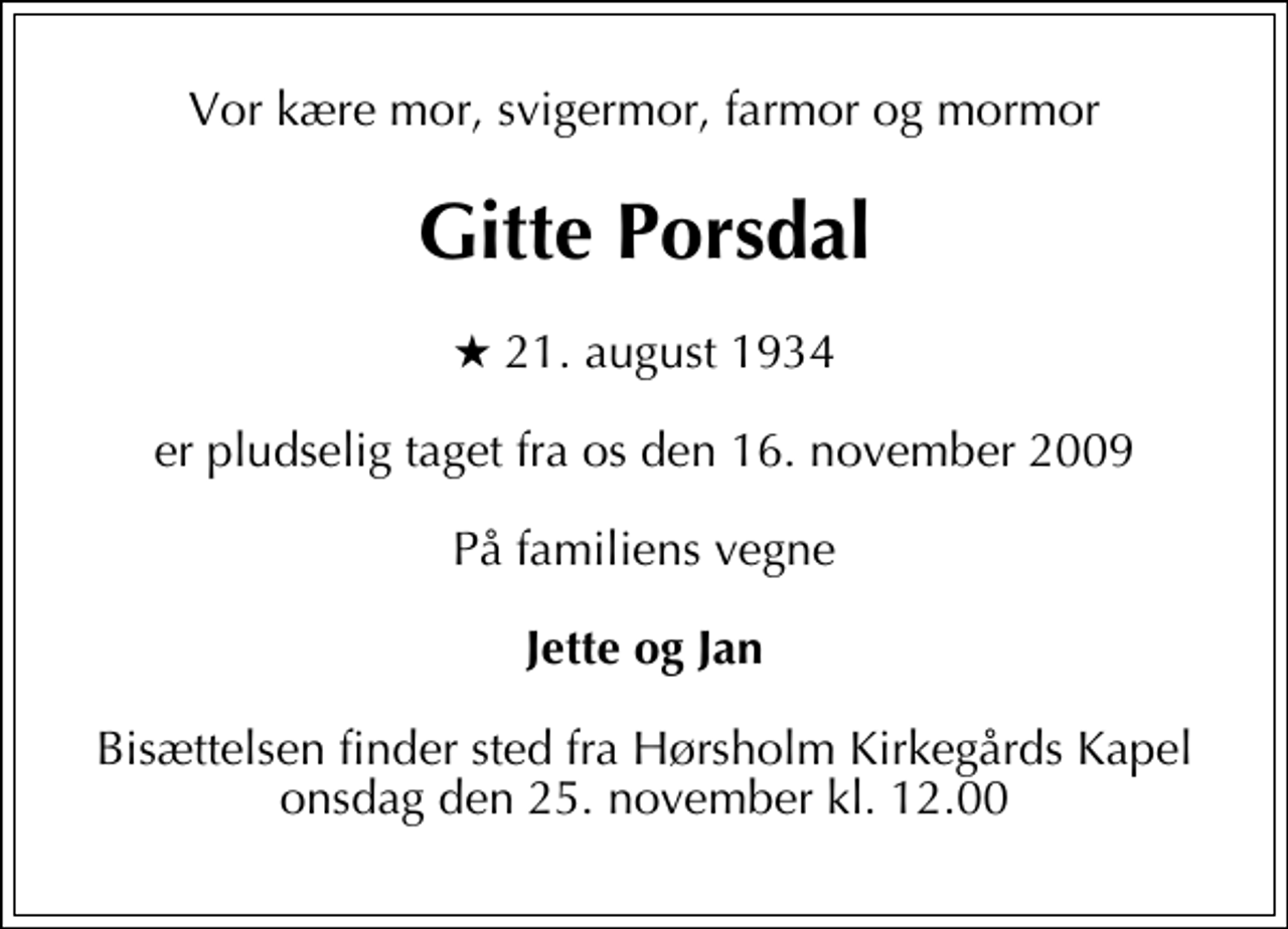 <p>Vor kære mor, svigermor, farmor og mormor<br />Gitte Porsdal<br />* 21. august 1934<br />er pludselig taget fra os den 16. november 2009<br />På familiens vegne<br />Jette og Jan<br />Bisættelsen finder sted fra Hørsholm Kirkegårds Kapel onsdag den 25. november kl. 12.00</p>