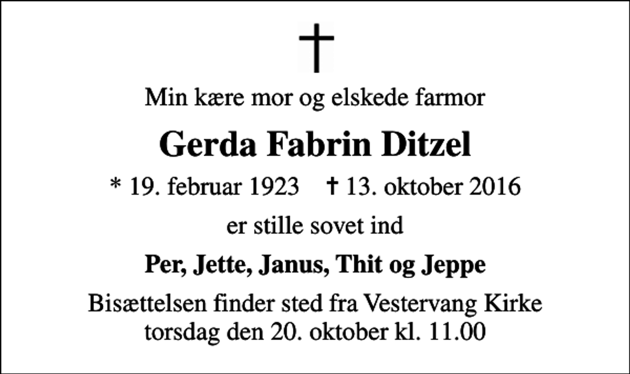<p>Min kære mor og elskede farmor<br />Gerda Fabrin Ditzel<br />* 19. februar 1923 ✝ 13. oktober 2016<br />er stille sovet ind<br />Per, Jette, Janus, Thit og Jeppe<br />Bisættelsen finder sted fra Vestervang Kirke torsdag den 20. oktober kl. 11.00</p>