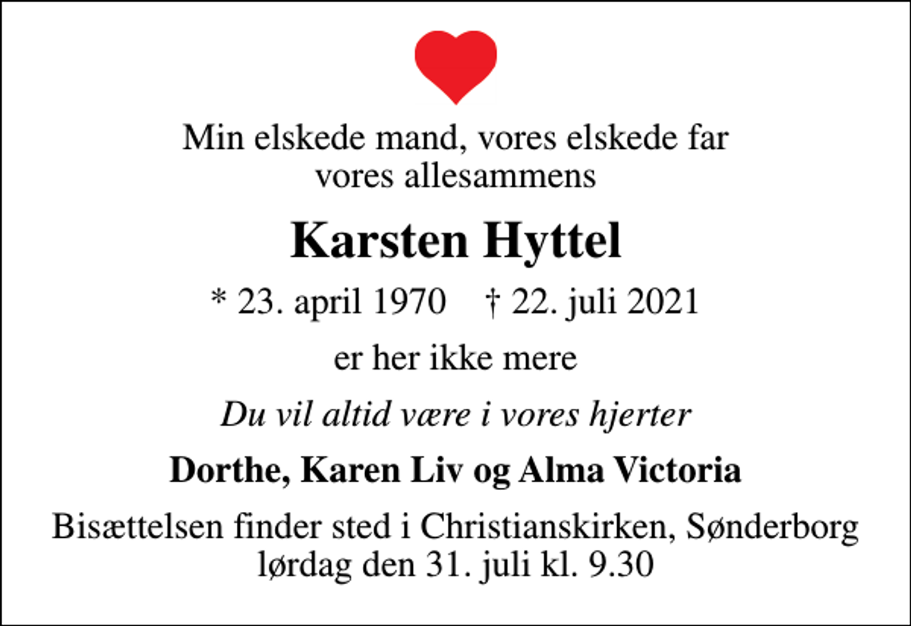 <p>Min elskede mand, vores elskede far vores allesammens<br />Karsten Hyttel<br />* 23. april 1970 ✝ 22. juli 2021<br />er her ikke mere<br />Du vil altid være i vores hjerter<br />Dorthe, Karen Liv og Alma Victoria<br />Bisættelsen finder sted i Christianskirken, Sønderborg lørdag den 31. juli kl. 9.30</p>