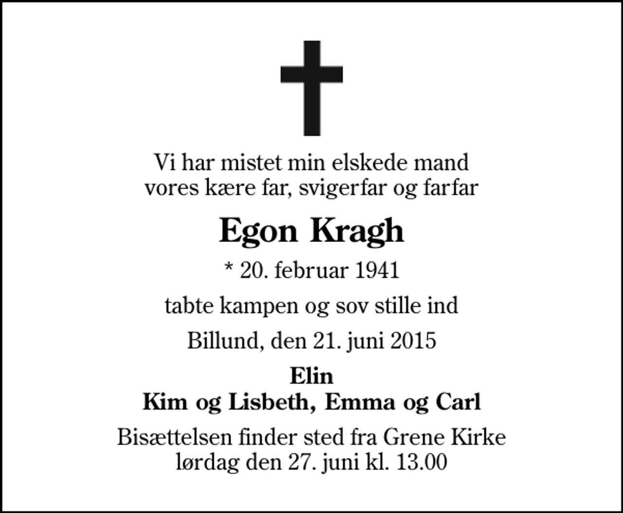 <p>Vi har mistet min elskede mand vores kære far, svigerfar og farfar<br />Egon Kragh<br />* 20. februar 1941<br />tabte kampen og sov stille ind<br />Billund, den 21. juni 2015<br />Elin Kim og Lisbeth, Emma og Carl<br />Bisættelsen finder sted fra Grene Kirke lørdag den 27. juni kl. 13.00</p>