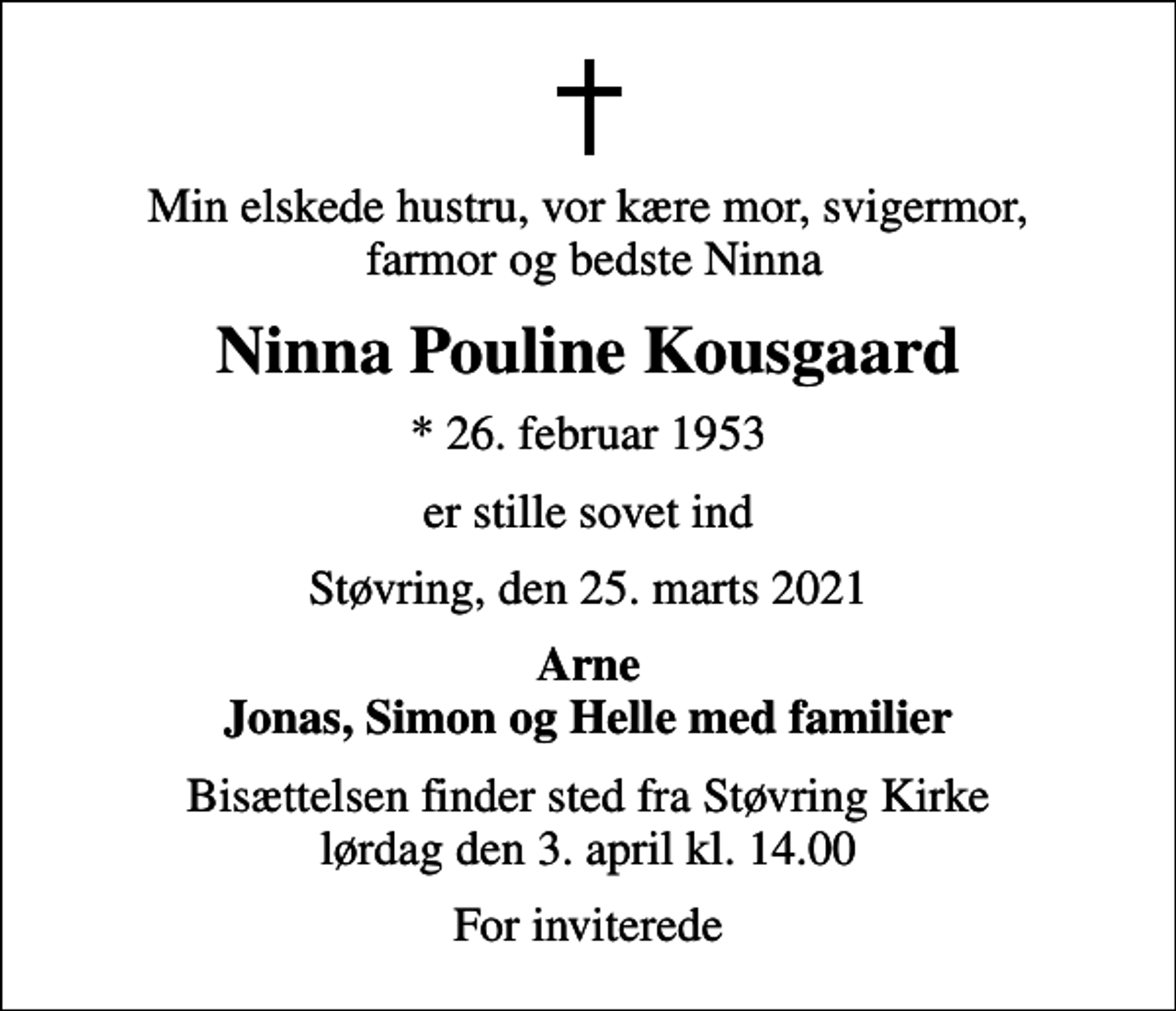 <p>Min elskede hustru, vor kære mor, svigermor, farmor og bedste Ninna<br />Ninna Pouline Kousgaard<br />* 26. februar 1953<br />er stille sovet ind<br />Støvring, den 25. marts 2021<br />Arne Jonas, Simon og Helle med familier<br />Bisættelsen finder sted fra Støvring Kirke lørdag den 3. april kl. 14.00<br />For inviterede</p>
