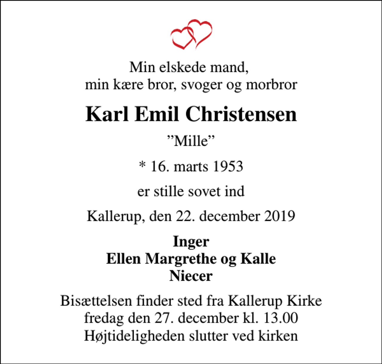 <p>Min elskede mand, min kære bror, svoger og morbror<br />Karl Emil Christensen<br />Mille<br />* 16. marts 1953<br />er stille sovet ind<br />Kallerup, den 22. december 2019<br />Inger Ellen Margrethe og Kalle Niecer<br />Bisættelsen finder sted fra Kallerup Kirke fredag den 27. december kl. 13.00 Højtideligheden slutter ved kirken</p>